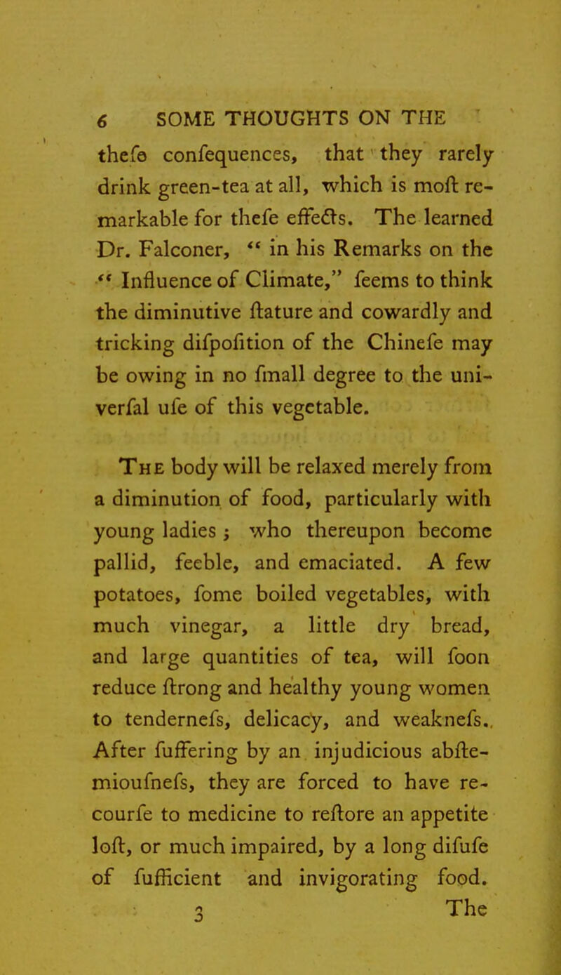 thefo confequences, that they rarely drink green-tea at all, which is moft re- markable for thefe efFedls. The learned Dr. Falconer,  in his Remarks on the ** Influence of Climate, feems to think the diminutive ftature and cowardly and tricking difpofition of the Chinefe may be owing in no fmall degree to the uni- verfal ufe of this vegetable. The body will be relaxed merely from a diminution of food, particularly with young ladies ; who thereupon become pallid, feeble, and emaciated. A few potatoes, feme boiled vegetables, with much vinegar, a little dry bread, and large quantities of tea, will foon reduce ftrong and healthy young women to tendernefs, delicacy, and weaknefs.. After fuffering by an injudicious abfte- mioufnefs, they are forced to have re- courfe to medicine to reflore an appetite loft, or much impaired, by a long difufe of fufficient and invigorating food.