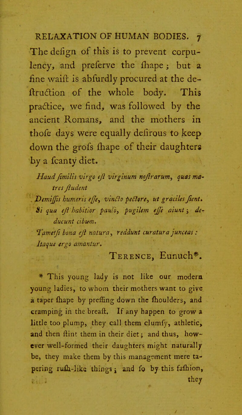 The defign of this is to prevent corpu- lency, and preferve the fliape; but a iine waift is abfurdly procured at the de- ftrudlion of the whole body. This practice, we find, was followed by the ancient Romans, and the mothers in thofe days were equally deiirous to keep down the grofs fhape of their daughters by a fcanty diet. Haud fmilh virgo eji virginum noftrarum, quas ma- tres jiudent . Dem'xjjis humeris tfje., v'lnSlo peiltre, ut gracilesJient» Si qua ejl habitior paulo, pugilem ejje aiunt \ de- ducunt cibwn, Tamelfi bona eJi natura, rsddunt curatura junceas: Itaque ergo amantur. Terence, Eunuch*. * This young lady is not like our modera young ladies, to whom their mothers want to give a taper fhape by preffing down the fhoulders, and cramping in the breaft. If any happen to grow a little too plump, they call them clumfy, athletic, and then flint them in their diet; and thus, how- ever well-formed their daughters might naturally be, they make them by this management mere ta- pering rufli-like things j and fg by this faftiion, they