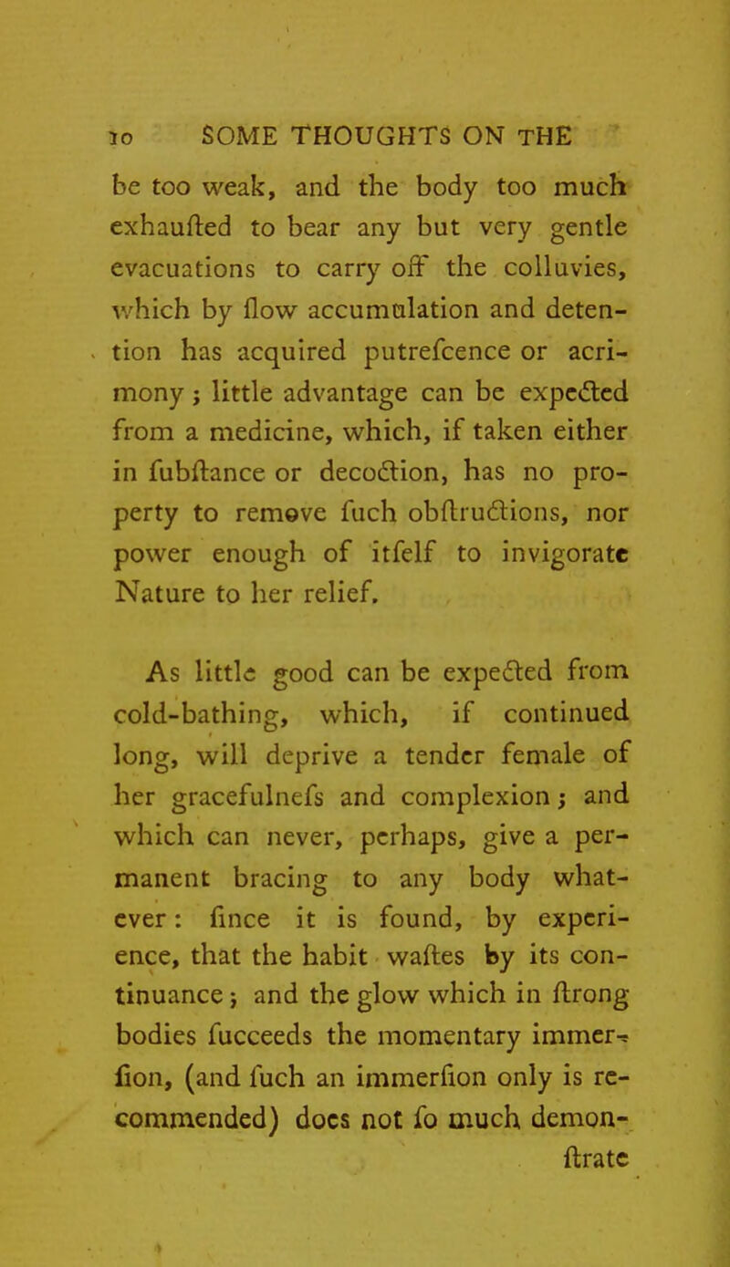 be too weak, and the body too much cxhaufted to bear any but very gentle evacuations to carry off the colluvies, which by flow accumulation and deten- tion has acquired putrefcence or acri- mony J little advantage can be expc<ftcd from a medicine, which, if taken either in fubftance or decodtion, has no pro- perty to rem9ve fuch obftrudions, nor power enough of itfelf to invigorate Nature to her relief. As little good can be expeded from cold-bathing, which, if continued long, will deprive a tender female of her gracefulnefs and complexion j and which can never, perhaps, give a per- manent bracing to any body what- ever : fince it is found, by experi- ence, that the habit waftes by its con- tinuance } and the glow which in ftrong bodies fucceeds the momentary immcr-r fion, (and fuch an immerfion only is re- commended) docs noc fo much demons ftrate