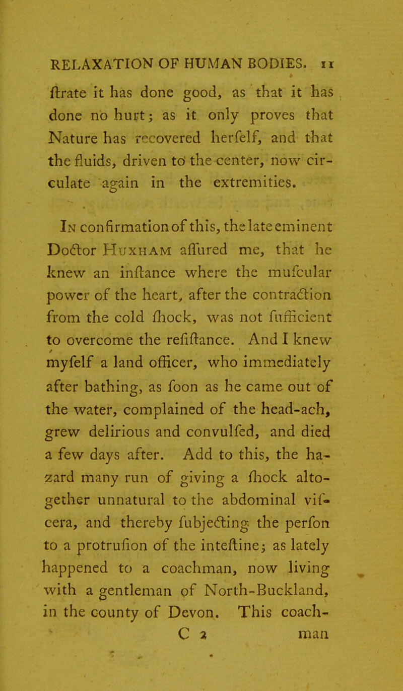ftrate it has done good, as that it has done no hurt; as it only proves that Nature has recovered herfelf, and tliat the fluids, driven td the center, now^ cir- culate again in the extremities. In confirmation of this, the late eminent Do(ftor HuxHAM aflured me, that he knew an inflance where the mufcular power of the hearty after the contraction from the cold fliock, was not fufficient to overcome the refiftance. And I knew myfelf a land officer, who immediately after bathing, as foon as he came out of the water, complained of the head-ach, grew delirious and convulfed, and died a few days after. Add to this, the ha- zard many run of giving a fliock alto- gether unnatural to the abdominal vif- cera, and thereby fubjeating, the perfon to a protrufion of the inteftine; as lately happened to a coachman, now living with a gentleman pf North-Buckland, in the county of Devon. This coach- C a man