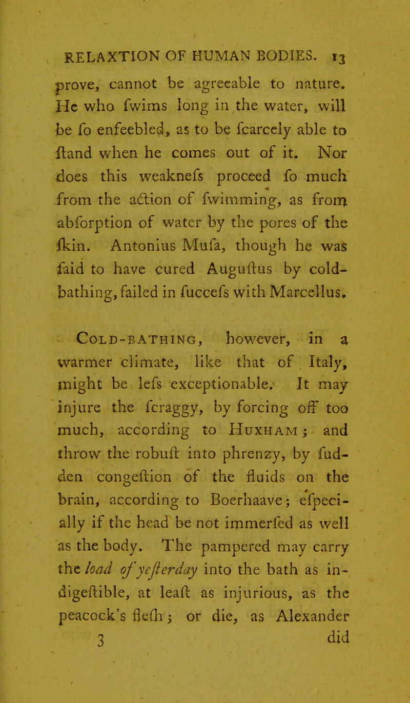 prove, cannot be agreeable to nature. He who fwims long in the water, will be Co enfeebled, as to be fcarcely able to ftand when he comes out of it. Nor does this weaknefs proceed fo much from the adlion of fwimming, as frorn abforption of water by the pores of the ikin. Antonius Mufa, though he was faid to have cured Auguftus by cold- bathing, failed in fuccefs with Marcellus. CoLD-BATHiNG, howcver, in a warmer climate, like that of Italy, Plight be lefs exceptionable. It may injure the fcraggy, by forcing oif too much, according to Huxham ; and throw the robufl into phrenzy, by fud- den congeftion of the fluids on the brain, according to Boerhaave; efpeci- ally if the head be not immerfed as well as the body. The pampered may carry the load of yejierday into the bath as in- digeftible, at leaft as injurious, as the peacock's flefli; or die, as Alexander 3 did