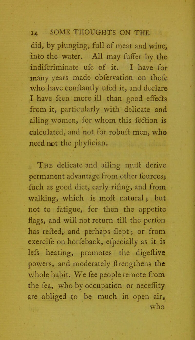 did, by plunging, full of meat and v/ine, into the water. All may fufFer by the indifcriminate ufe of it. I have for many years made obfervation on thofe who have conftantly ufed it, and declare I have feea more ill than good effeds from it, particularly with delicate and ailing women, for whom this fedlion is calculated, and not for robuft men, who need not the phyfician. The delicate and ailing mufl derive permanent advantage from other fources; fuch as good diet, early riling, and from walking, which is moft natural; but not to fatigue, for then the appetite flags, and will not return till the perfon has refted, and perhaps flept; or from exercife on horfeback, efpecially as it is lefs heating, promotes the digeflive powers, and moderately ftrengthens the whole ha,bit. We fee people remote from the fea, who by occupation or neceffity are obliged to be much in open air„ who