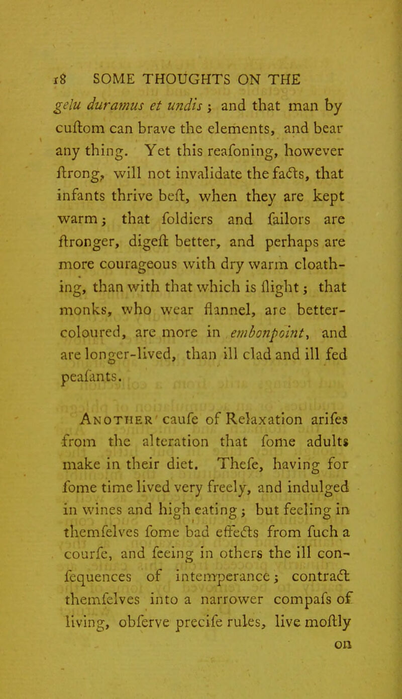 gelu duramus et und'is ; and that man by cuftom can brave the elements, and bear any thing. Yet this reafoning, however Urong;, will not invalidate the fads, that infants thrive beft, when they are kept warm; that foldiers and failors are flronger, digeft better, and perhaps are more courageous with dry warm cloath- ing, than with that which is llight j that monks, who wear flannel, are better- coloured, are more in embonpoint^ and are longer-lived, than ill clad and ill fed peafants. Another caufe of Relaxation arifes from the alteration that fome adults make in their diet. Thefe, having for fome time lived very freely, and indulged in wines and high eating; but feeling in themfelves fome bad effects from fuch a courfe, and feeing in others the ill con- fequences of inteoTperance; contradl themfelves into a narrower compafs of living, obferve precife rules, live moftly on