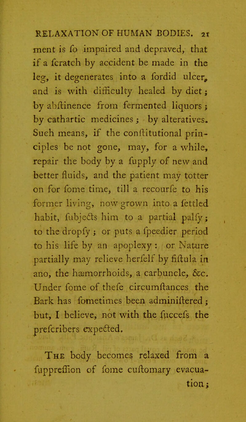 ment is fo impaired and depraved, that if a fcratch by accident be made in the leg, it degenerates into a fordid ulcer, and is with difficulty healed by diet; by abflinence from fermented liquors ; by cathartic medicines ; by alteratives. Such means, if the conftitutional prin- ciples be not gone, may, for a while, repair the body by a fupply of new and better fluids, and the patient may totter on for fome time, till a recourfe to his former living, nov^^ grown into a fettled habit, fubjedts him to a partial palfy; to the dropfy j or puts a fpeedier period to his life by an apoplexy : or Nature partially may relieve herfelf by fiftula in ano, the haimorrhoids, a carbuncle, &c. Under fome of thefe circumftances the Bark has fometimes been adminiftered ; but, I believe, not with the fuccefs the prefcribers expedted. The body becomes relaxed from a fiippreflion of fome cuftomary evacua- tioa;