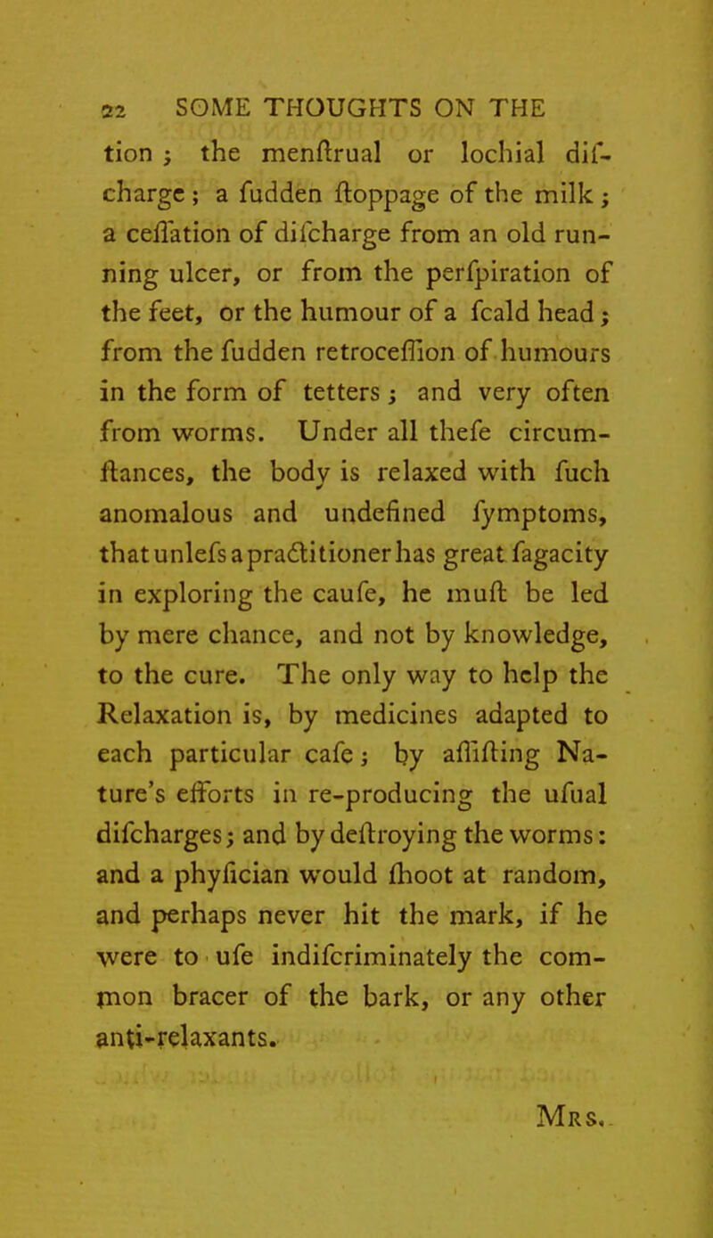 tion ; the menftrual or lochial dis- charge ; a fudden ftoppage of the milk; a ceffation of difcharge from an old run- ning ulcer, or from the perfpiration of the feet, or the humour of a fcald head; from the fudden retroceffion of humours in the form of tetters ; and very often from worms. Under all thefe circum- flances, the body is relaxed with fuch anomalous and undefined fymptoms, thatunlefs apradlitionerhas great fagacity in exploring the caufe, he muft be led by mere chance, and not by knowledge, to the cure. The only way to help the Relaxation is, by medicines adapted to each particular cafe; by aflifting Na- ture's elforts in re-producing the ufual difcharges; and by deftroying the worms: and a phyfician would fhoot at random, and perhaps never hit the mark, if he were to ufe indifcriminately the com- tnon bracer of the bark, or any other anti'i-elaxants. Mrs,