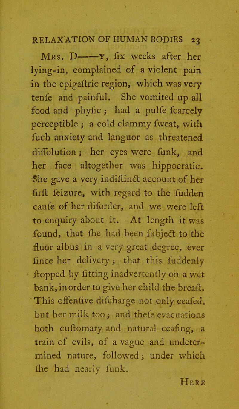 Mrs. D Y, fix weeks after her lying-in, complained of a violent pain in the epigaftric region, which was very tenfe and painful. She vomited up all food and phyfic ; had a pulfe fcarcely perceptible ; a cold clammy fweat, with fuch anxiety and languor as threatened diffolution i her eyes were funk, and her face altogether was hippocratic. She gave a very indiftindl account of.her fifft feizure, with regard to the fudden caufe of her diforder, and we were left to enquiry about it. At length it was found, that fhe had been fiabjedl to the fluor albus in a very great degree, ever fmce her delivery; that this fuddcnly flopped by. fittipg inadvertently oh a wet bank, in order to give her child the breaft. This offenlive difcharge not only ceafed, but her milk too ^ and thefe evacuations both cuflomary and natural cealing, a train of evils, of a vague and undeter- mined nature, followed; under which {he had nearly funk. Here