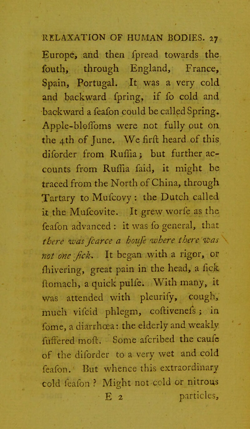 Europe, and then fpread towards the fouth, through England, France, Spain, Portugal. It was a very cold and backward fpring, if fo cold and •backward a feafon could be called Spring. Apple-bloflbins were not fully put on the 4th of June. We firft heard of this diforder from Ruffia j but further ac- counts from Ruffia faid, it might be traced from the North of China, through Xartary to Mufcovy : the Dutch called it the Mufcovite. It grew worfe as the feafon advanced : it was fo general, that there was fcarce a hoiije where there was not one f ck^ It began with a rigor, or fliivering, great pain in the head, a fick ftomach, a quick pulfe. With many, it was attended with pleurify, cough, much vifcid phlegm, coftivenefs; in fome, a diarrhoea: the elderly and weakly fufFered moft. Some afcribed the caufc of the diforder to a very wet and cold feafon. But whence this extraordinary cold feafon ? Might not cold or nitrous E 2 particles.