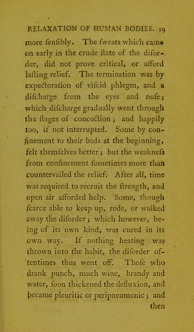 piore fenlibly. The fweats which cain« on early in the crude ftate of the difor-. der, did not prove critical, or afford Rafting relief. The termination was by expectoration of vifcid phlegm, and a idifcharge from the eyes and nofe; which difcharge gradually went through the ftages of concodion ; and happily too, if not interrupted. Some by con- finement to their beds at the beginning, felt themfelves better; but the weaknefs from confinement fometimes more than countervailed the relief; After all, time was required to recruit the ftrength, and open air afforded help. Some, though fcarce able to keep up, rode, or walked away the diforder; which however, be- ing of its own kind, was cured in its own way. If nothing heating was thrown into the habit, the diforder of- tentimes thus went off. Thofe who drank punch, much wine, brandy and water, foon thickened the defiuxion, and l^ecame pleuritic or peripneunionic; and then