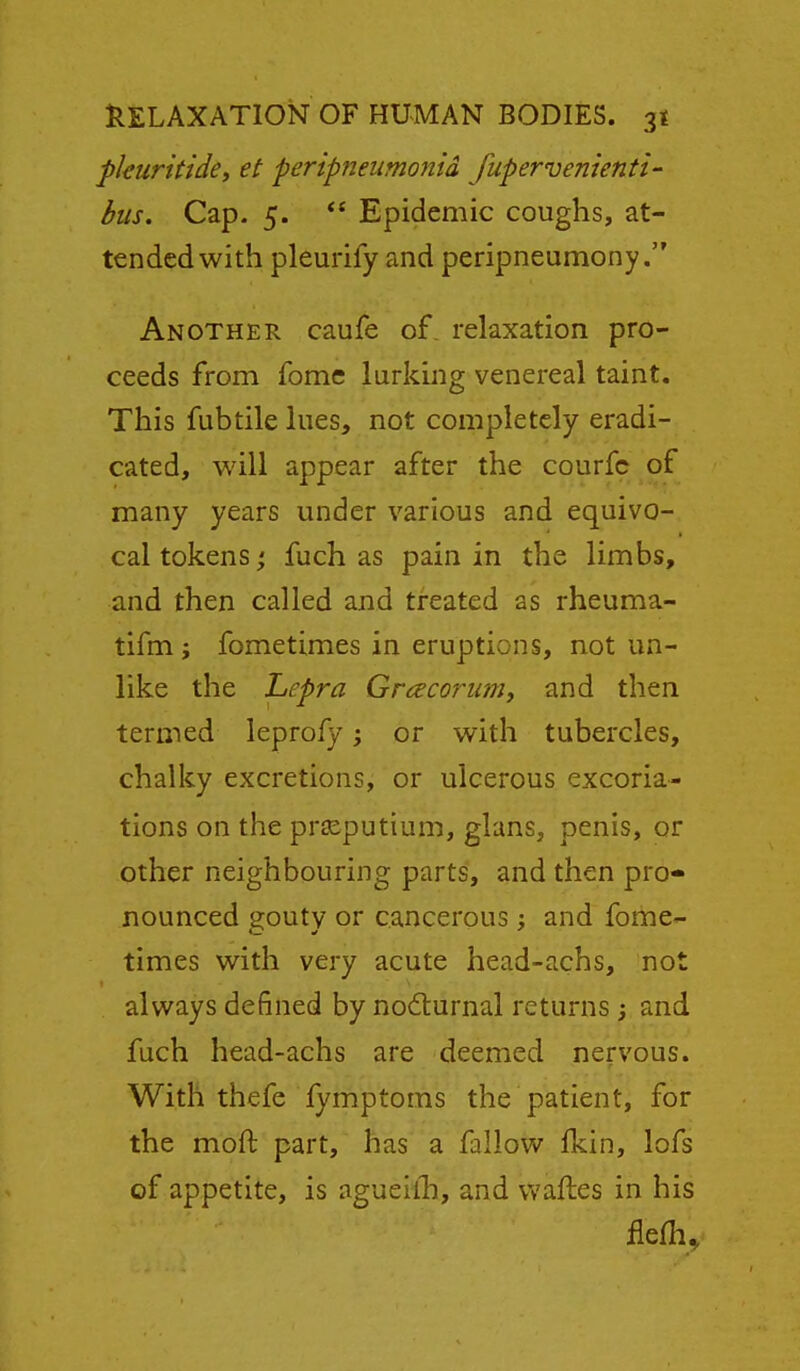 pkuritidcy et peripneumonia fupervenienti bus. Cap- 5.  Epidemic coughs, at- tended with pleurify and peripneumony. Another caufe of. relaxation pro- ceeds from fomc lurking venereal taint. This fubtile lues, not completely eradi- cated, will appear after the courfc of many years under various and equivo- cal tokens; fuch as pain in the limbs, and then called and treated as rheuma- tifm; fometimes in eruptions, not un- like the Lepra Grcecoruniy and then termed leprofy; or with tubercles, chalky excretions, or ulcerous excoria- tions on the prseputium, glans, penis, or other neighbouring parts, and then pro* nounced gouty or cancerous ; and fome- times with very acute head-achs, not always defined by nodiurnal returns ; and fuch head-achs are deemed nervous. With thefe fymptoms the patient, for the moft part, has a fallow fkin, lofs of appetite, is agueilli, and vvaftes in his fleHi.,