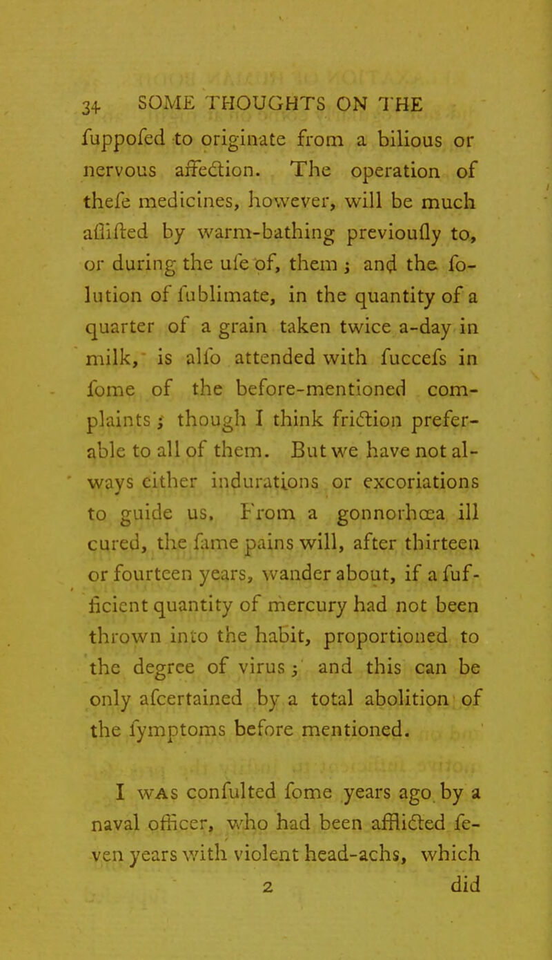 fuppofed to originate from a bilious or nervous affedion. The operation of thefe medicines, however, will be much aflifted by warm-bathing previoufly to, or during the ufe of, them j and the fo- lution of fublimate, in the quantity of a quarter of a grain taken twice a-day in milk, is ahb attended with fuccefs in fome of the before-mentioned com- plaints ; though I think friftion prefer- able to all of them. But we have not al- ways cither indurations or excoriations to guide us. From a gonnorhoca ill cured, the fame pains will, after thirteen or fourteen years, wander about, if a fuf- ficicnt quantity of rhercury had not been thrown into the habit, proportioned to the degree of virus and this can be only afcertained by a total abolition of the fymptoms before mentioned. I WAS confulted fome years ago by a naval officer, who had been afflidted fe- ven years v/ith violent head-achs, which 2 did