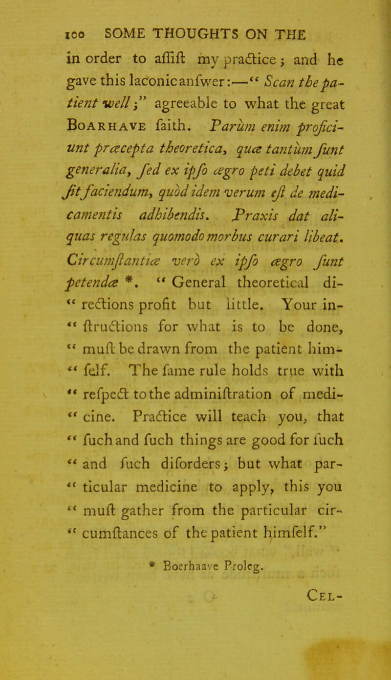 in order to affift my practice; and he gave this laconic anfwer:— Scan the pa- tient wellagreeable to what the great Boar HAVE faith. Varum enim profici- unt pracepta theoretical qua tantum funt generalidy fed ex ipfo cegro peti debet quid Jit faciendufUy quod idem verum eji de medi- camentis adhibendis. Praxis dat ali- quas regnlas quomodo morbus curari libeat, Circumjiantice verb ex ipfo csgro funt petendce *. General theoretical di- *' redlions profit but little. Your in- ** ftru6tions for what is to be done, ** mufl be drawn from the patient him-  fdf. The fame rule holds true with ** refpcdt tothe adminiftration of medi- cine. Practice will teach you, that ** fuch and fuch things are good for fuch ** and fuch diforders; but what par- ** ticular medicine to apply, this you *' muft gather from the particular cir- *' cumflances of the patient himfelf. * Bocrhaave Proleg.
