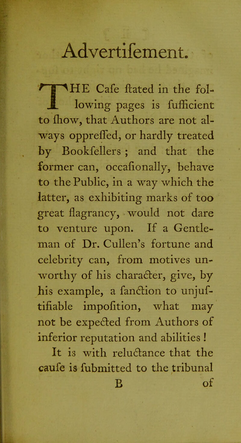 Advertifement. THE Cafe Hated in the fol- lowing pages is fufficient to mow, that Authors are not al- ways opprefTed, or hardly treated by Bookfellers ; and that the former can, occafionally, behave to the Public, in a way which the latter, as exhibiting marks of too great flagrancy, would not dare to venture upon. If a Gentle- man of Dr. Cullen's fortune and celebrity can, from motives un- worthy of his character, give, by his example, a fanclion to unjuf- tifiable impofition, what may not be expected from Authors of inferior reputation and abilities ! It is with reluctance that the caufe is fubmitted to the tribunal B of