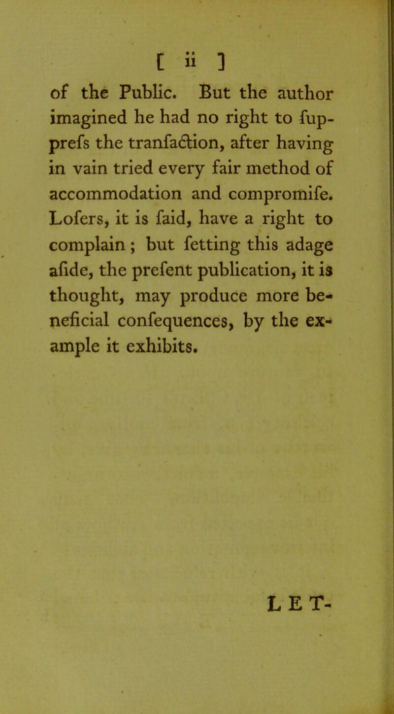 [ H 3 of the Public. But the author imagined he had no right to fup- prefs the tranfaction, after having in vain tried every fair method of accommodation and compromife. Lofers, it is faid, have a right to complain; but fetting this adage afide, the prefent publication, it is thought, may produce more be- neficial confequences, by the ex- ample it exhibits. LET