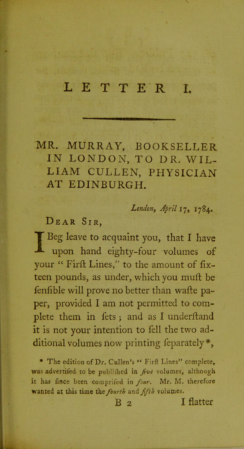 MR. MURRAY, BOOKSELLER IN LONDON, TO DR. WIL- LIAM CULLEN, PHYSICIAN AT EDINBURGH. London, April 17, 1784. Dear Sir, IBeg leave to acquaint you, that I have upon hand eighty-four volumes of your  Firft Lines, to the amount of fix- teen pounds, as under, which you muft be fenfible will prove no better than wafte pa- per, provided I am not permitted to com- plete them in fets; and as I underftand it is not your intention to fell the two ad- ditional volumes now printing feparately*, * The edition of Dr. Cullen's  Firft Lines complete, was advertifed to be publiftied in five volumes, although it has fince been comprifed in four. Mr. M. therefore wanted at this time the fourth and fifth volumes. B 2 I flatter