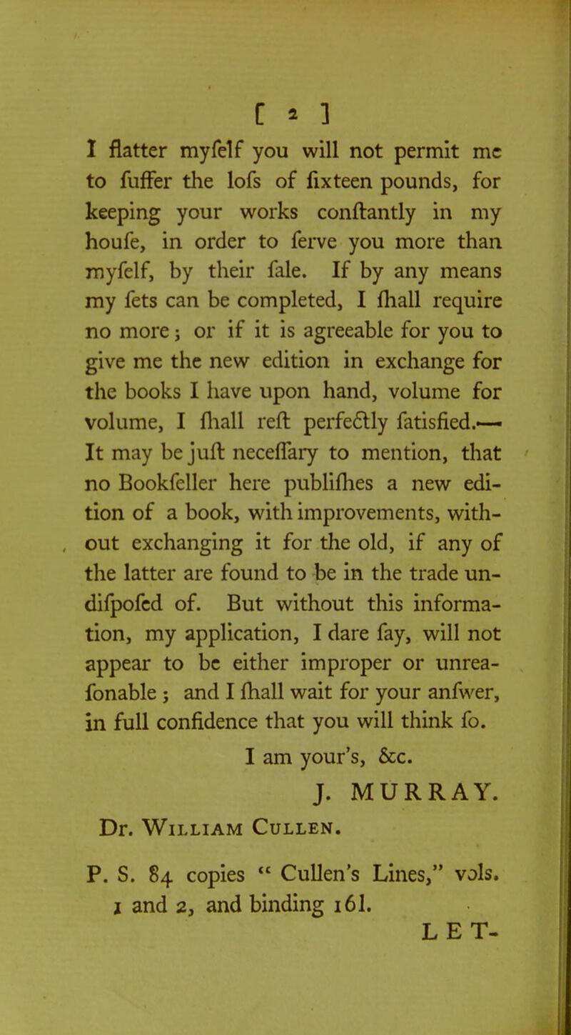 I flatter myfelf you will not permit mc to fuffer the lofs of fixteen pounds, for keeping your works conftantly in my houfe, in order to ferve you more than myfelf, by their fale. If by any means my fets can be completed, I fhall require no more; or if it is agreeable for you to give me the new edition in exchange for the books I have upon hand, volume for volume, I fhall reft perfectly fatisfied.—- It may be juft neceffary to mention, that no Bookfeller here publifhes a new edi- tion of a book, with improvements, with- out exchanging it for the old, if any of the latter are found to be in the trade un- dilpofed of. But without this informa- tion, my application, I dare fay, will not appear to be either improper or unrea- fonable ; and I fhall wait for your anfwer, in full confidence that you will think fo. I am your's, &c. J. MURRAY. Dr. William Cullen. P. S. 84 copies  Cullen's Lines, vols. 2 and 2, and binding 16I. LET-