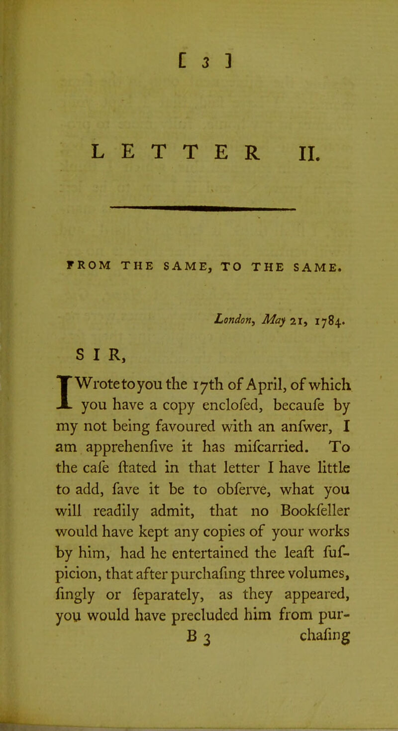 LETTER II. FROM THE SAME, TO THE SAME. London, May 21, 1784. SIR, 1Wrote to you the 17th of April, of which you have a copy enclofed, becaufe by my not being favoured with an anfwer, I am apprehenlive it has mifcarried. To the cafe ftated in that letter I have little to add, fave it be to obferve, what you will readily admit, that no Bookfeller would have kept any copies of your works by him, had he entertained the leaft fuf- picion, that after purchafing three volumes, fingly or feparately, as they appeared, you would have precluded him from pur- B 3 chafing