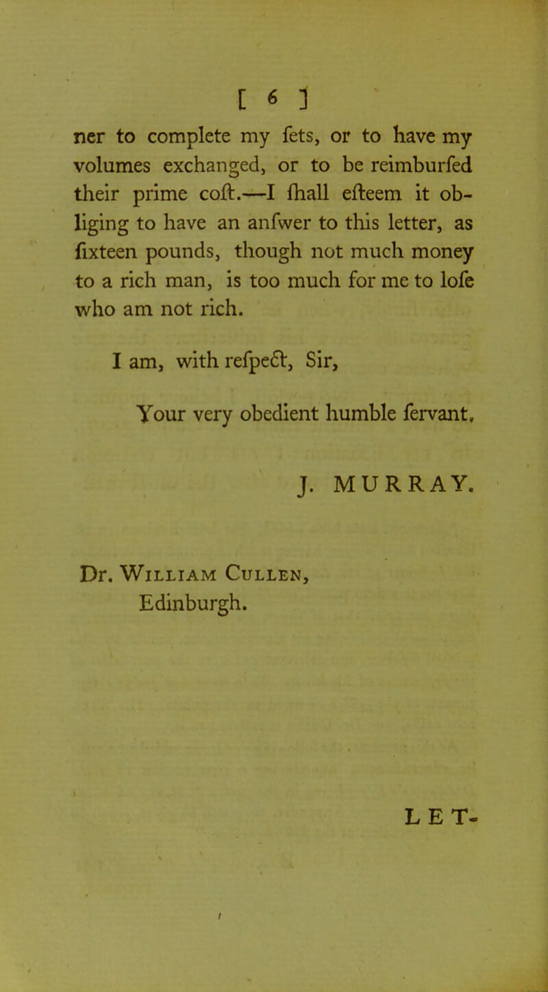 ner to complete my fets, or to have my volumes exchanged, or to be reimburfed their prime coft.—I mall efteem it ob- liging to have an anfwer to this letter, as fixteen pounds, though not much money to a rich man, is too much for me to lofe who am not rich. I am, with refpect, Sir, Your very obedient humble fervant, J. MURRAY. Dr. William Cullen, Edinburgh.