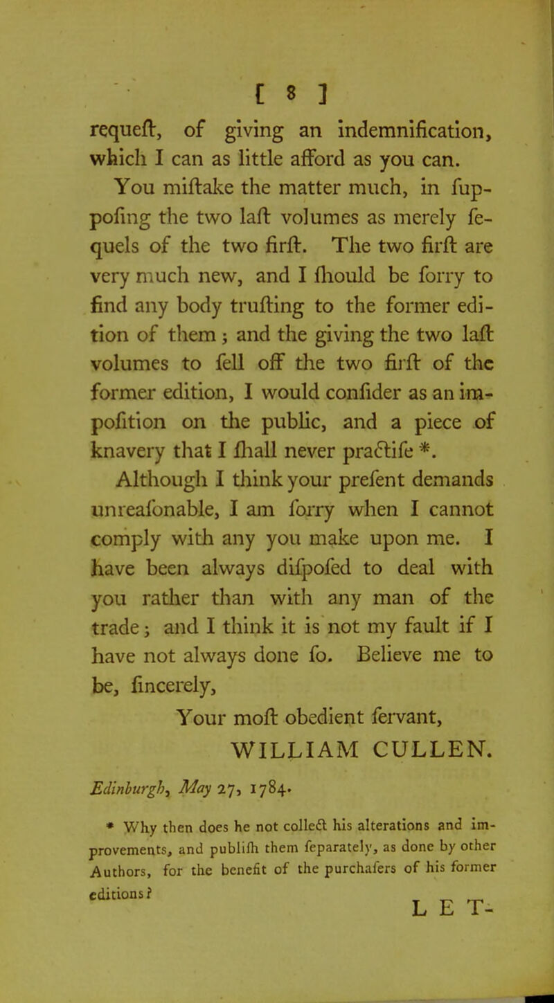 requeft, of giving an indemnification, which I can as little afford as you can. You miftake the matter much, in fup- pofing the two laft volumes as merely fe- quels of the two firft. The two firft are very much new, and I mould be forry to find any body trailing to the former edi- tion of them j and the giving the two laft volumes to fell off the two firft of the former edition, I would confider as an im- pofition on the public, and a piece of knavery that I mall never practife *. Although I think your prefent demands unreafonable, I am forry when I cannot comply with any you make upon me. I have been always difpofed to deal with you rather than with any man of the trade; and I think it is not my fault if I have not always done fo. Believe me to be, fincerely, Your moft obedient fervant, WILLIAM CULLEN. Edinburgh^ May 27, 1784. * Why then does he not colled his alterations and im- provements, and publilh them feparately, as done by other Authors, for the benefit of the purchafers of his former editions f