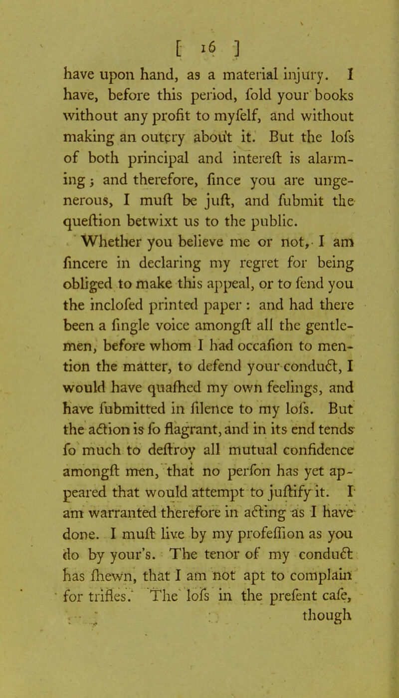have upon hand, as a material injury. I have, before this period, fold your books without any profit to myfelf, and without making an outcry about it. But the lofs of both principal and intereft is alarm- ing ; and therefore, fince you are unge- nerous, I muft be juft, and fubmit the queftion betwixt us to the public. Whether you believe me or not, I am lincere in declaring my regret for being obliged to make this appeal, or to fend you the inclofed printed paper : and had there been a fingle voice amongft all the gentle- men, before whom I had occafion to men- tion the matter, to defend your conduct, I would have quafhed my own feelings, and have fubmitted in filence to my lofs. But the adtion is fo flagrant, and in its end tends- fo much to deftroy all mutual confidence amongft men, that no perfon has yet ap- peared that would attempt to juftify it. I am warranted therefore in acting as I have done. I muft live by my profeffion as you do by your's. The tenor of my conduct has fhewn, that I am not apt to complain for trifles. The lofs in the prefent cafe, though