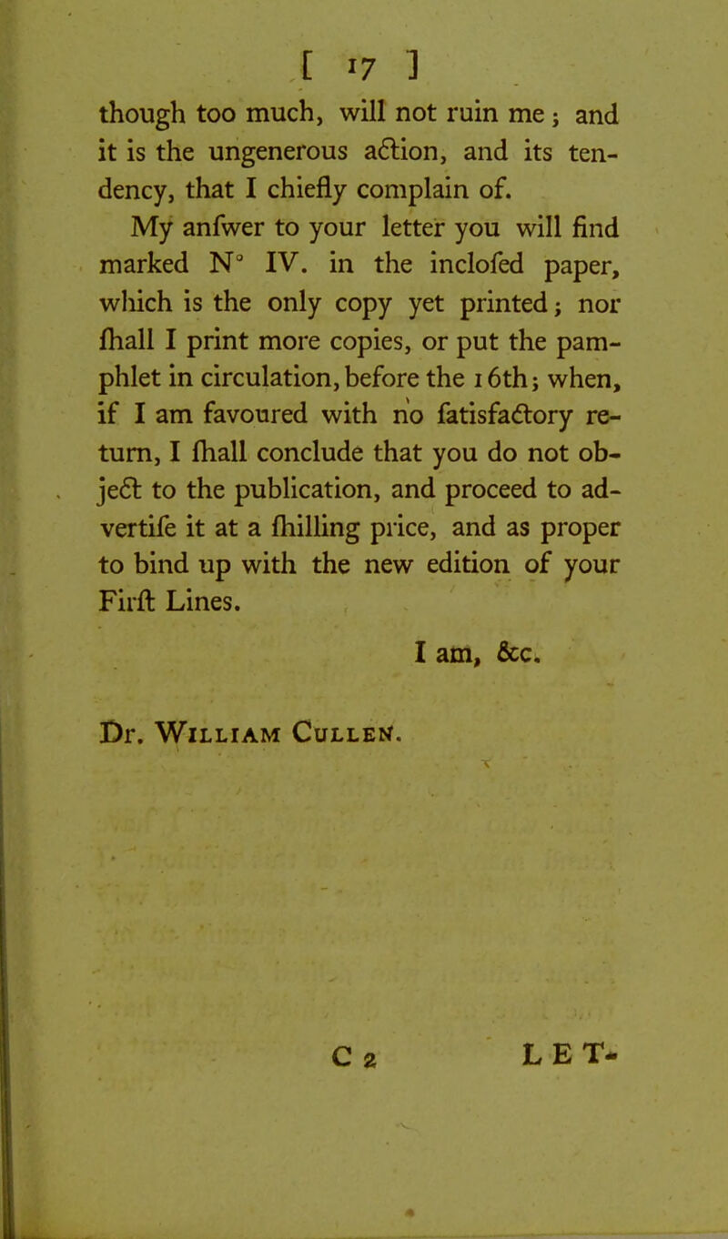 though too much, will not ruin me; and it is the ungenerous action, and its ten- dency, that I chiefly complain of. My anfwer to your letter you will find marked N° IV. in the inclofed paper, wliich is the only copy yet printed; nor mall I print more copies, or put the pam- phlet in circulation, before the 16th; when, if I am favoured with no fatisfactory re- turn, I mall conclude that you do not ob- ject, to the publication, and proceed to ad- vertife it at a (hilling price, and as proper to bind up with the new edition of your Firft Lines. I am, &c. Dr. William Culled. C 2 LET-