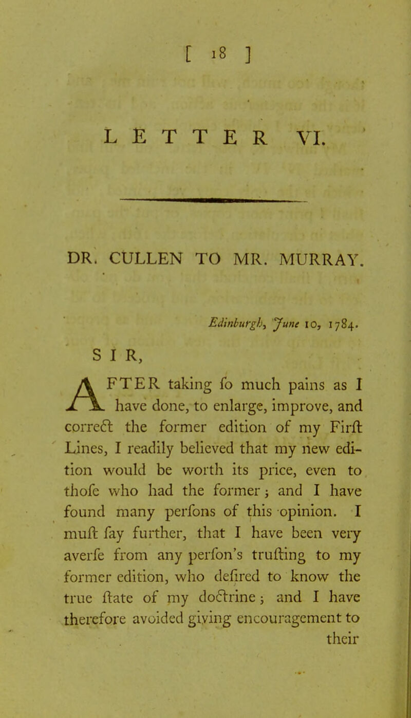 LETTER VI. DR. CULLEN TO MR. MURRAY. Edinburgh, June 10, 1784. SIR, AFTER taking fo much pains as I have done, to enlarge, improve, and correct the former edition of my Firft Lines, I readily believed that my new edi- tion would be worth its price, even to thofe who had the former; and I have found many perfons of this opinion. I muft fay further, that I have been very averfe from any perfon's trufting to my former edition, who defired to know the true ftate of my doctrine; and I have therefore avoided giving encouragement to their