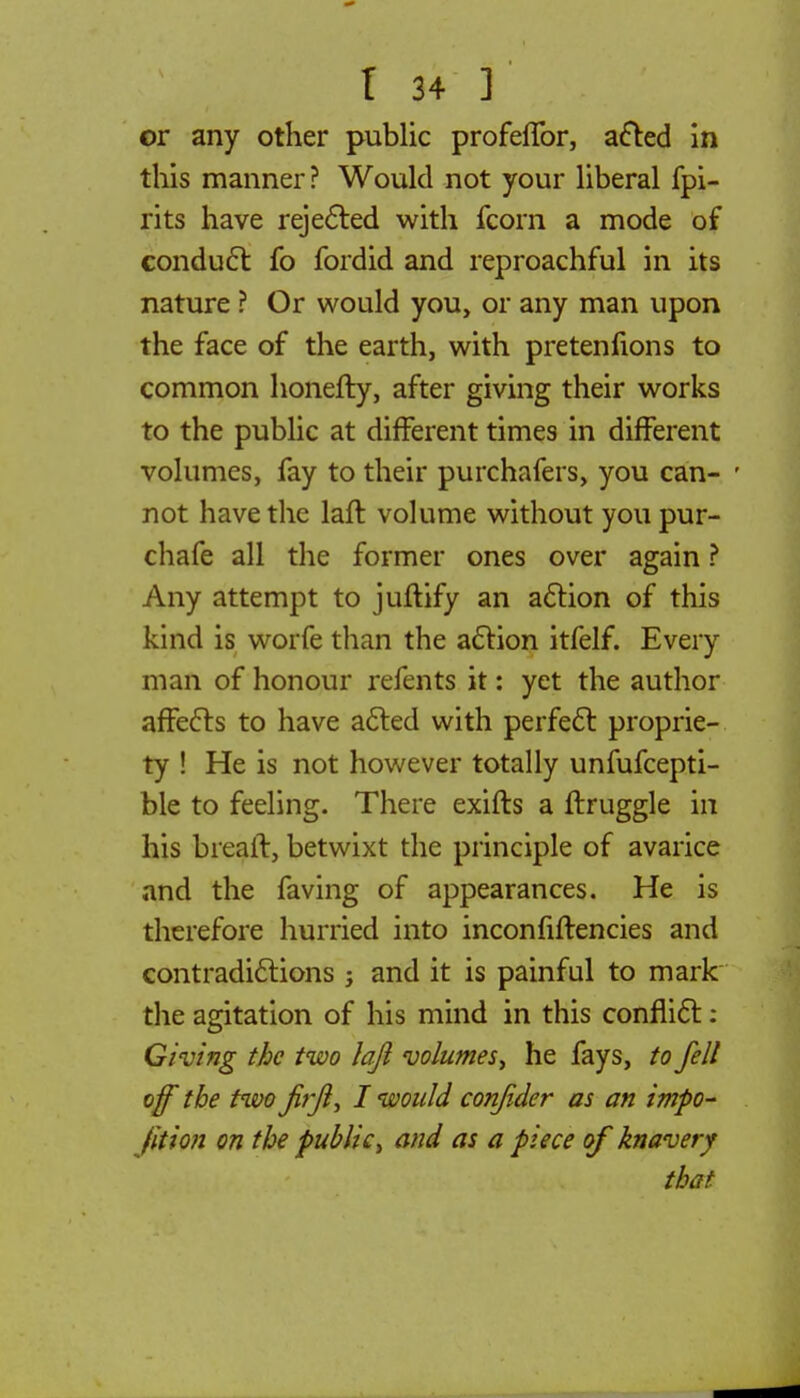 or any other public profeffor, acted in this manner? Would not your liberal fpi- rits have rejected with fcorn a mode of conduct fo fordid and reproachful in its nature ? Or would you, or any man upon the face of the earth, with pretenfions to common honefty, after giving their works to the public at different times in different volumes, fay to their purchafers, you can- not have the laft volume without you pur- chafe all the former ones over again ? Any attempt to juftify an action of this kind is worfe than the action itfelf. Every man of honour refents it: yet the author affects to have acted with perfect proprie- ty ! He is not however totally unfufcepti- ble to feeling. There exifts a ftruggle in his breait, betwixt the principle of avarice and the faving of appearances. He is therefore hurried into inconfiftencies and contradictions ; and it is painful to mark the agitation of his mind in this conflict: Giving the two lajl volumes, he fays, to fell off the two firfl, I would conjider as an impo- fition on the public, and as a piece of knavery that