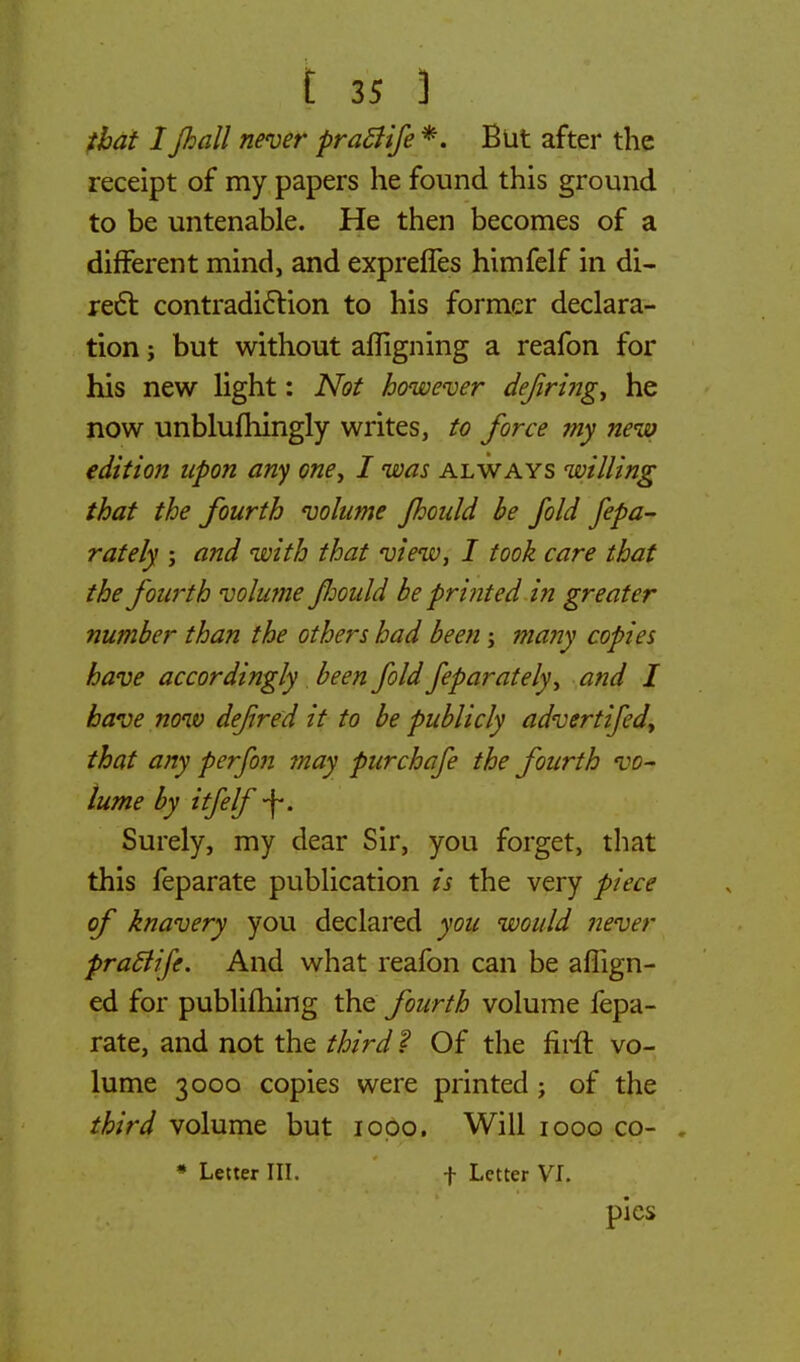 that I jhall never praffife *. But after the receipt of my papers he found this ground to be untenable. He then becomes of a different mind, and expreffes himfelf in di- rect contradiction to his former declara- tion ; but without afligning a reafon for his new light: Not however defring, he now unblufhingly writes, to force my new edition upon any one, I was always willing that the fourth volume Jhould be fold fepa- rately ; and with that view, I took care that the fourth volume fmdd be printed in greater number than the others had been; many copies have accordingly been fold feparately, and I have now defred it to be publicly adverfifed, that any perfon may purchafe the fourth vo- lume by iff elf -f. Surely, my dear Sir, you forget, that this feparate publication is the very piece of knavery you declared you would never praflife. And what reafon can be aflign- ed for publifhing the fourth volume fepa- rate, and not the third ? Of the firft vo- lume 3000 copies were printed; of the third volume but 1000, Will 1000 co- * Letter III. f Letter VI. pies