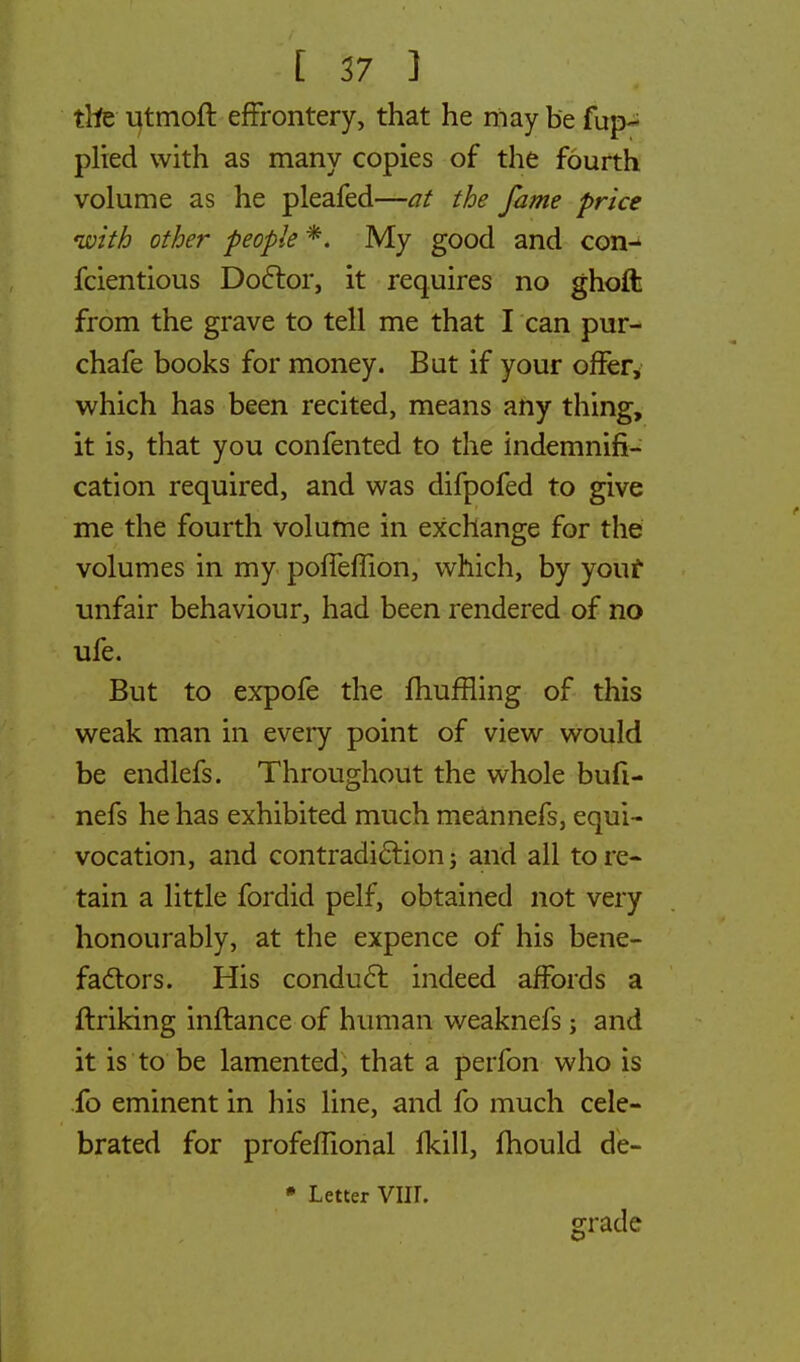 the utmoft effrontery, that he may be fup- plied with as many copies of the fourth volume as he pleafed—at the fame price with other people ** My good and con- fcientious Doctor, it requires no ghoft from the grave to tell me that I can pur- chafe books for money. But if your offer, which has been recited, means any thing, it is, that you confented to the indemnifi- cation required, and was difpofed to give me the fourth volume in exchange for the volumes in my poffeffion, which, by your unfair behaviour, had been rendered of no ufe. But to expofe the muffling of this weak man in every point of view would be endlefs. Throughout the whole bufi- nefs he has exhibited much meannefs, equi- vocation, and contradiction; and all tore- tain a little fordid pelf, obtained not very honourably, at the expence of his bene- factors. His conduct indeed affords a ftriking inftance of human weaknefs; and it is to be lamented, that a perfon who is fo eminent in his line, and fo much cele- brated for profefhonal fkill, mould de- * Letter VIIL grade