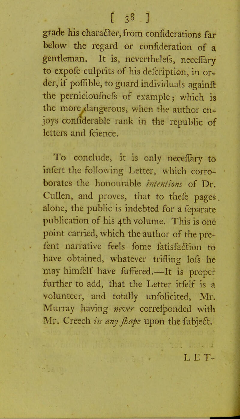 f: it J grade his character, from confiderations far below the regard or confideration of a gentleman. It is, neverthelefs, necefTary to expofe culprits of his description, in or- der, if poffible, to guard individuals againft the pernicioufnefs of example; which is the more,dangerous, when the author en- joys confiderable rank in the republic of letters and fcience. To conclude, it is only neceiTary to infert the following Letter, which corro- borates the honourable intentions of Dr. Cullen, and proves, that to thefe pages, alone, the public is indebted for a feparate publication of his 4th volume. This is one point carried, which the author of the pre- fent narrative feels fome fatisfaclion to have obtained, whatever trifling lofs he may himfelf have fuffered.—It is proper further to add, that the Letter itfelf is a volunteer, and totally unfolicited, Mr. Murray having never correfponded with Mr. Creech in any Jhape upon the fubject. LET-