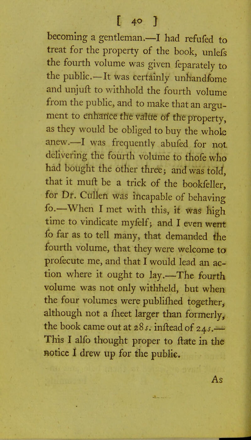 [ 4<> } becoming a gentleman.—I had refufed to treat for the property of the book, unlefs the fourth volume was given feparately to the public.—It was certainly unhandfome and unjuft to withhold the fourth volume from the public, and to make that an argu- ment to enhance the value of the property, as they would be obliged to buy the whole anew.—I was frequently abufed for not delivering the fourth volume to thofe who had bought the other three; and was told, that it muft be a trick of the bookfeller, for Dr. Cullen was incapable of behaving fo.—When I met with this, it was high time to vindicate myfelf; and I even went fo far as to tell many, that demanded the fourth volume, that they were welcome to profecute me, and that I would lead an ac- tion where it ought to lay.—The fourth volume was not only withheld, but when the four volumes were publifhed together, although not a meet larger than formerly, the book came out at 28*. inftead of 24s.— This I alfo thought proper to ftate in the notice I drew up for the public. As