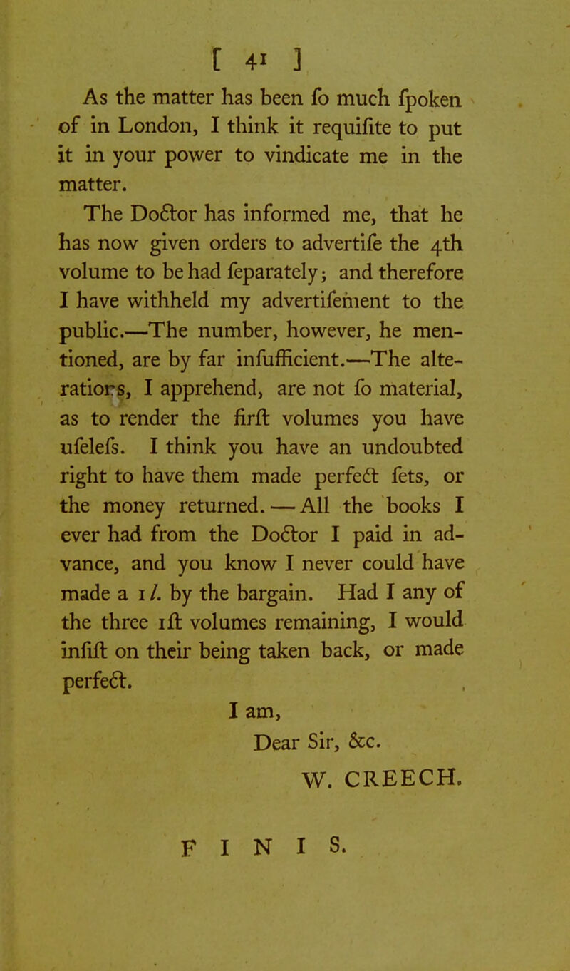 As the matter has been fo much fpoken of in London, I think it requifite to put it in your power to vindicate me in the matter. The Doctor has informed me, that he has now given orders to advertife the 4th volume to be had feparately; and therefore I have withheld my advertifement to the public.—The number, however, he men- tioned, are by far infufficient.—The alte- rations, I apprehend, are not fo material, as to render the firrt volumes you have ufelefs. I think you have an undoubted right to have them made perfect fets, or the money returned.—All the books I ever had from the Doctor I paid in ad- vance, and you know I never could have made a 1 /. by the bargain. Had I any of the three ift volumes remaining, I would infift on their being taken back, or made perfect. I am, Dear Sir, &c. W. CREECH. FINIS.