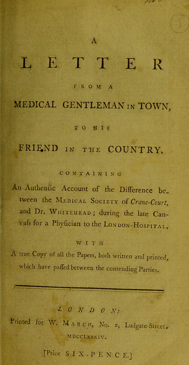 A LETTER FROM A MEDICAL GENTLEMAN in TOWN, TO His FRI^iND IN THE COUNTRY. C O N -jr A I KING An Authentic Account of the Difference be- tween the M,EDicAL Society of Crane-Court, and Dr. Whitehead; during the late Can- vafs for a Phyfician to the London-Hospital. WITH A-true Copy of all the Papers, both written and printed^ which have paffed between the contending Parties. LONDON: Printed for W. March, No. 2. Ludgate-Strcet, MDCCLXXXIV.