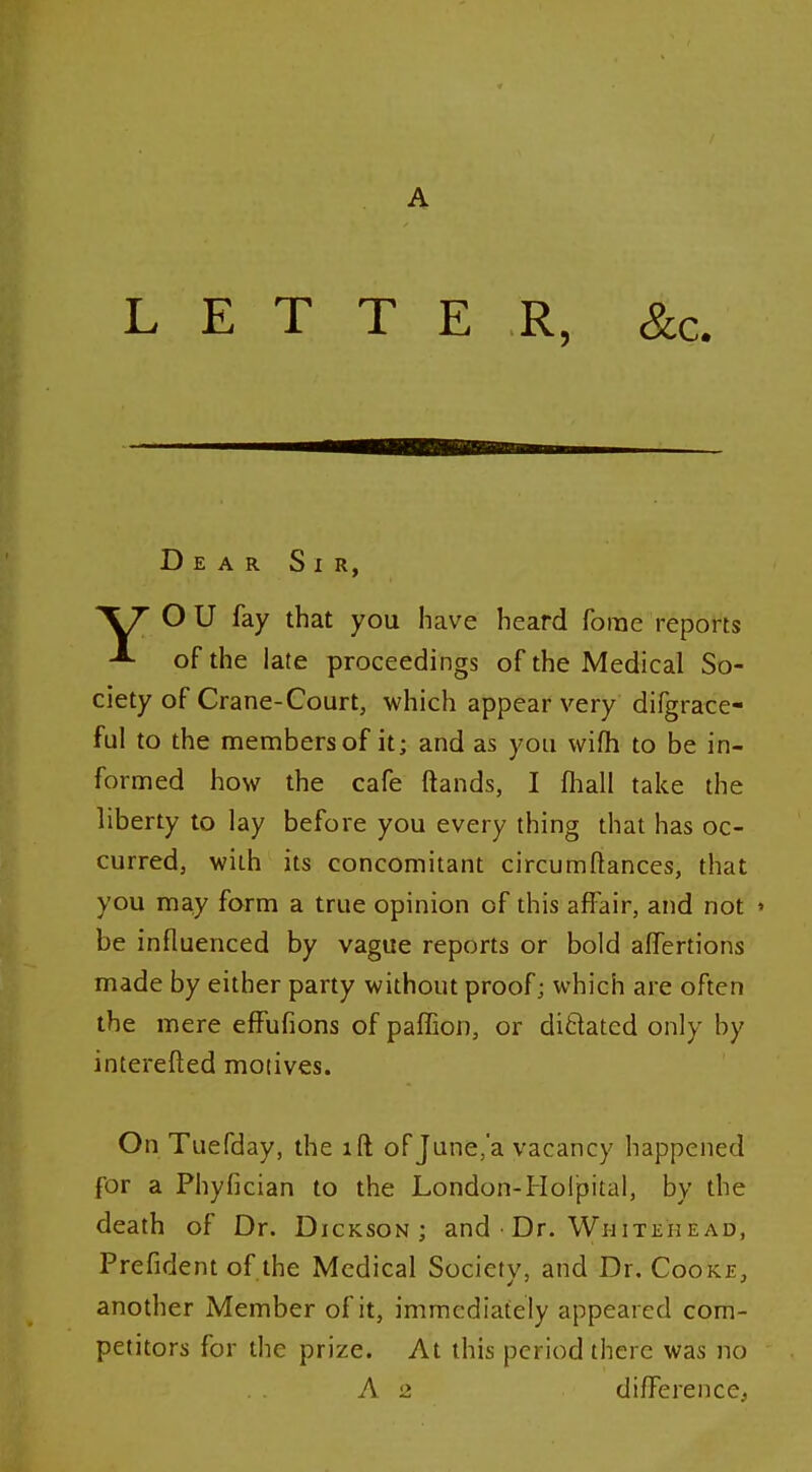 LETTER, &c. Dear Sir, XT OU fay that you have heard forae reports of the late proceedings of the Medical So- ciety of Crane-Court, which appear very difgrace- ful to the members of it; and as you wifh to be in- formed how the cafe ftands, I fhall take the liberty to lay before you every thing that has oc- curred, with its concomitant circumflances, that you may form a true opinion of this aff air, and not » be influenced by vague reports or bold afifertions made by either party without proof; which are often the mere efFufions of paflion, or ditlated only by interefted motives. On Tuefday, the ift of June.'a vacancy happened for a Phyfician to the London-Holjsital, by the death of Dr. Dickson; and • Dr. Whitehead, Prefident of the Medical Society, and Dr. Cooke, another Member of it, immediately appeared com- petitors for the prize. At this period there was no A 2 difference.