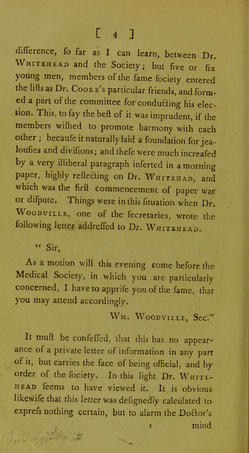 difFerence, fo far as I can learn, between Dr. Whitehead and the Society; but five or fix young men, members of the fame (bciety entered the lias as Dr. Cooke's particular friends, and form- ed a part of the committee for conduBing his elec- tion. This, to fay the beft of it was imprudent, if the members wifhed to promote harmony with each other ; becaufe it naturally laid a foundation for jea- loufies and divifions; and thefe were much increafed by a very illiberal paragraph inferted in a morning paper, highly refleaing on Dr. Whitehad, and Avhich was the firft commencement of paper war or difpute. Things were in this fituation when Dr. Woodville, one of the fecretaries, wrote the following letter addreffed to Dr. Whitehead. *' Sir, As a motion will this evening come before the Medical Society, in which you are particularly concerned, I have to apprife you of the fame, that you may attend accordingly. Wm. Woodville, Sec. It muft be confelTed, that this has no appear- ance of a private letter of information in any part of it, but carries the face of being official, and by order of the fociety. In this light Dr. White- head feems to have viewed it. It is obvious likewife that this letter was defignediy calculated to exprefs nothing certain, but to alarm the Doaor's 1 mind