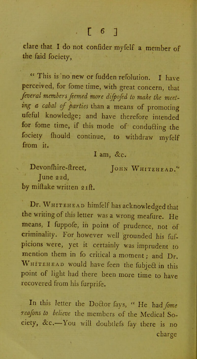 clare that I do not confider myfelf a member of the faid fociety, *' This is 'no new or fudden refolution. I have perceived, for fome time, with great concern, that feveral members feemed more difpojed io make the meet- ing a cabal of parties than a means of promoting ofeful knowledge; and have therefore intended for fome time, if this mode of condufting the fociety fliould continue, to withdraw myfelf from it. I am, &c. Devonlhire-ftreet, John Whitehead.*' June 22d, by miftake written 21ft. Dr. Whitehead himfelf has acknowledged that the writing of this letter was a wrong meafure. He means, I fuppofe, in point of prudence, not of criminality. For however well grounded his fuf- picions were, yet it certainly was imprudent to mention them in fo critical a moment; and Dr. Whitehead would have feen the fubjeft in this point of light had there been more time to have recovered from his furprife. In this letter the DoQor fays,  He had fome reafons to believe the members of the Medical So- ciety, &c.—You will doubilefs fay there is no charge