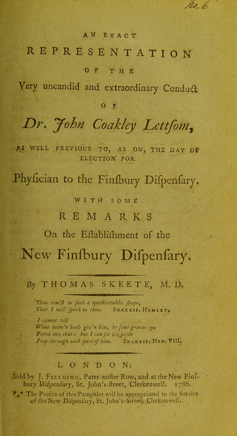 an exact REPRESENTATION OF THE Very uncandid and extraordinary Conduit O F Dr. jfohn Coakley Lettfom, AS WELL PREVIOUS TO, AS ON, THE DAY OF ELECTION FOR Phyfician to the Finfbury Difpenfaiy. WITH SOME REMARKS On the Eftablifhment of the New Finfbury Difpenfary. By THOMAS SKE-ETE, M. D. 1bou com'/} in fuch a queftionable Jhaft, That 1 ivil! fpeak to tbte. Shakes?, Hamlet. / cannot tell What beani'n bath giv'n him, let fome graver eyt Pierce into that: but I can fee bis.pride Peep through each fart of him. Shakesp. Hen. VIII. LONDON: Sold by J. Fielding, Pater-nofter Row, and at the New Finf- bury Difpenfary, St. John's-ftreet, Clerkenwcll. 17S6. *** The Profits of this Pamphlet will be appropriated to the Service of the New Difpenfary, St. John's-Street, Clerkenwcll.