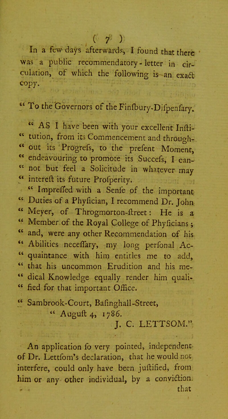 In a few days afterwards, I found that there was a public recommendatory-letter in cir- culation, of which the following is -an exact copy.  To the Governors of the Finfbury-Difpenfary.  AS I have been with your excellent Infti-  tution, from its Commencement and through-  out its Progrefs, to the prefent Moment,  endeavouring to promote its Succefs, I can-  not but feel a Solicitude in whatever may  intereft its future Profperity.  ImprefTed with a Senfe of the important  Duties of a Phyfician, I recommend Dr. John  Meyer, of Throgmorton-ftreet: He is a  Member of the Royal College of Phyficians;  and, were any other Recommendation of his  Abilities necefiary, my long perfonal Ac-  quaintance with him entitles me to add,  that his uncommon Erudition and his me-  dical Knowledge equally render him quali-  fled for that important Office.  Sambrook-Court, Bafinghall-Street,  Auguft4, 1786. J. C. LETTSOM. An application fo very pointed, independent of Dr. Lettfom's declaration, that he would not interfere, could only have been juftified, from him or any other individual, by a conviction.