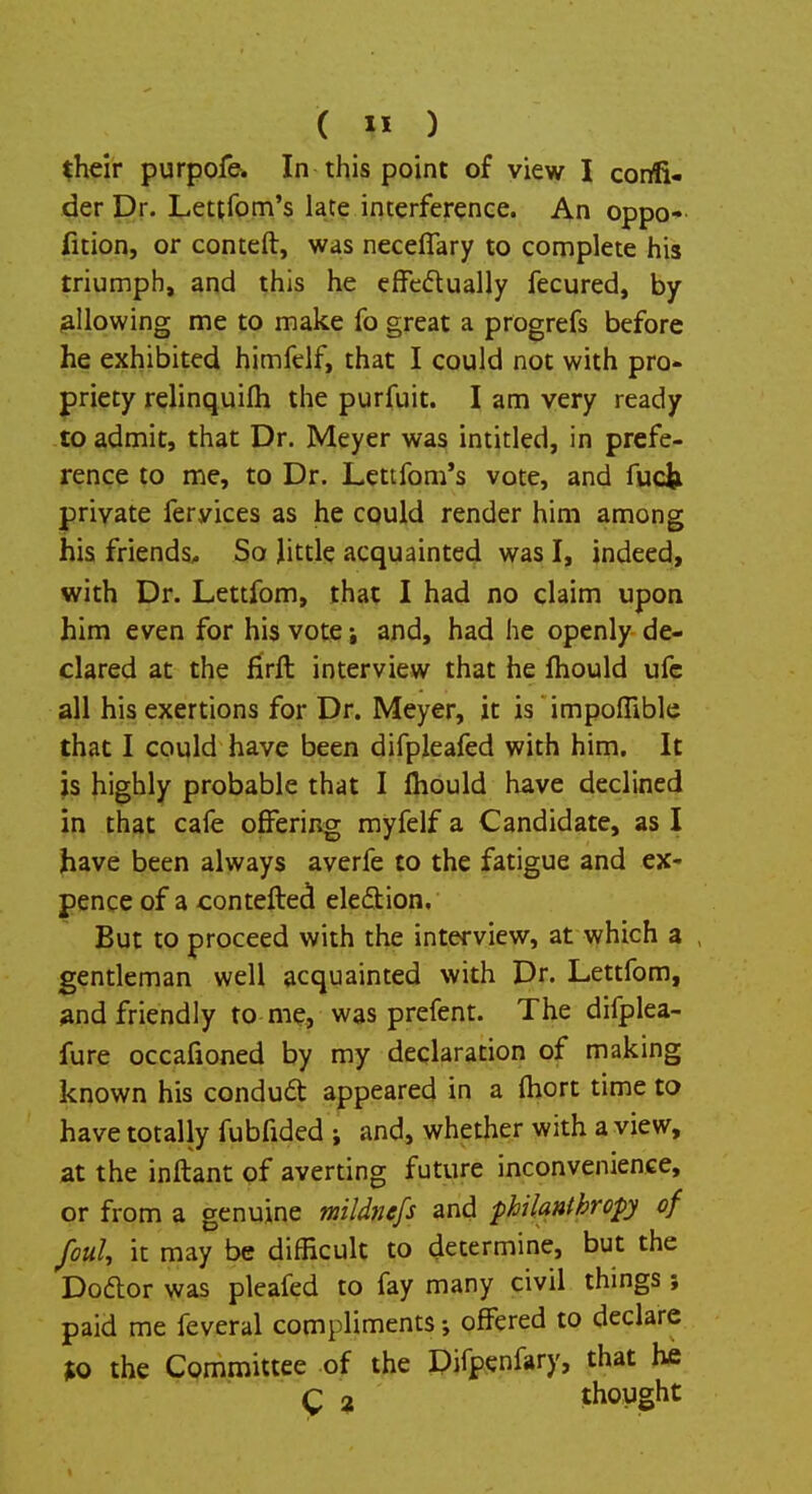 ( » ) their purpofe. In this point of view I confi- der Dr. Lettfom's late interference. An oppo- fition, or conteft, was neceflary to complete his triumph, and this he effectually fecured, by allowing me to make fo great a progrefs before he exhibited himfelf, that I could not with pro- priety relinquifh the purfuit. I am very ready to admit, that Dr. Meyer was intitled, in prefe- rence to me, to Dr. Lettfom's vote, and fuck private feryices as he could render him among his friends. So little acquainted was I, indeed, with Dr. Lettfom, that I had no claim upon him even for his vote; and, had he openly de- clared at the firft interview that he mould ufe all his exertions for Dr. Meyer, it is' impoffible that I could have been difpleafed with him. It is highly probable that I mould have declined in that cafe offering myfelf a Candidate, as I have been always averfe to the fatigue and ex- pence of a contefted election. But to proceed with the interview, at which a gentleman well acquainted with Dr. Lettfom, and friendly to me, was prefent. The difplea- fure occafioned by my declaration of making known his conduct: appeared in a (hort time to have totally fubfided ; and, whether with a view, at the inftant of averting future inconvenience, or from a genuine mildnefs and philanthropy of foul, it may be difficult to determine, but the Doctor was pleafed to fay many civil things ; paid me feveral compliments •, offered to declare Jto the Committee of the Difpenfary, that he g 2 thought