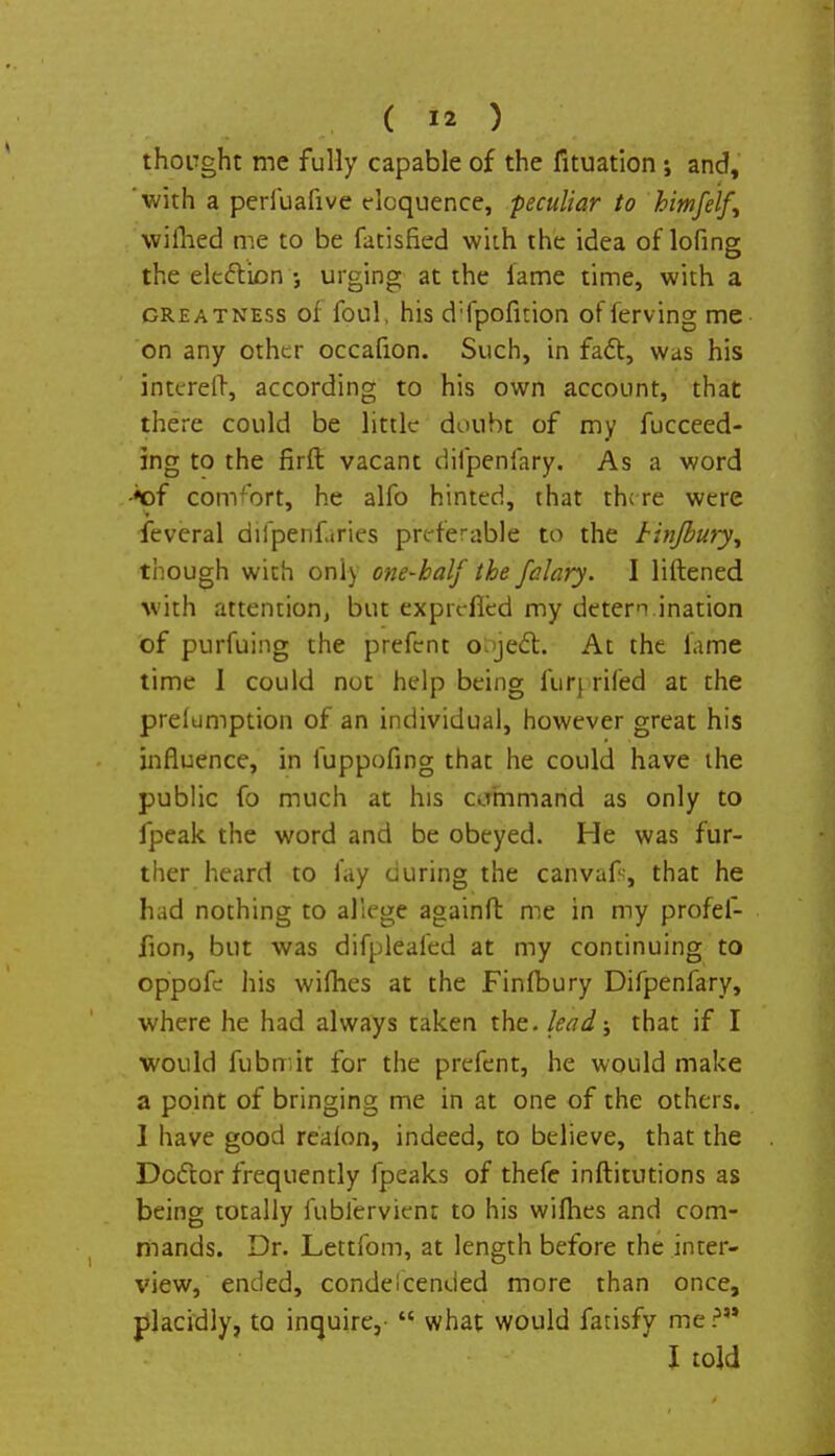 thought me fully capable of the fituation ; and, 'with a perfuafive eloquence, peculiar to himfelf^ wilhed me to be fatisfied with the idea of lofing the election urging at the lame time, with a greatness of foul, his d'fpofnion ofierving me on any other occafion. Such, in fact, was his interefr, according to his own account, that there could be little doubt of my Succeed- ing to the firft vacant difpenfary. As a word •*of comfort, he alfo hinted, that there were feveral difpenfaries preferable to the Unjbury^ though with only one-half the falary. I liftened with attention, but exprefied my determination of purfuing the prefent object. At the fame time 1 could not help being fur} rifed at the preemption of an individual, however great his influence, in fuppofing that he could have the public fo much at his command as only to fpeak the word and be obeyed. He was fur- ther heard to fay during the canvafr, that he had nothing to allege againfl: me in my profef- fion, but was difplealed at my continuing to oppofe his wifhes at the Finfbury Difpenfary, where he had always taken the. lead; that if I would fubmit for the prefent, he would make a point of bringing me in at one of the others. I have good reaion, indeed, to believe, that the Doiftor frequently fpeaks of thefe inftitutions as being totally fublervient to his wifhes and com- mands. Dr. Lettfom, at length before the inter- view, ended, condescended more than once, placidly, to inquire,  what would farisfy me ? I told