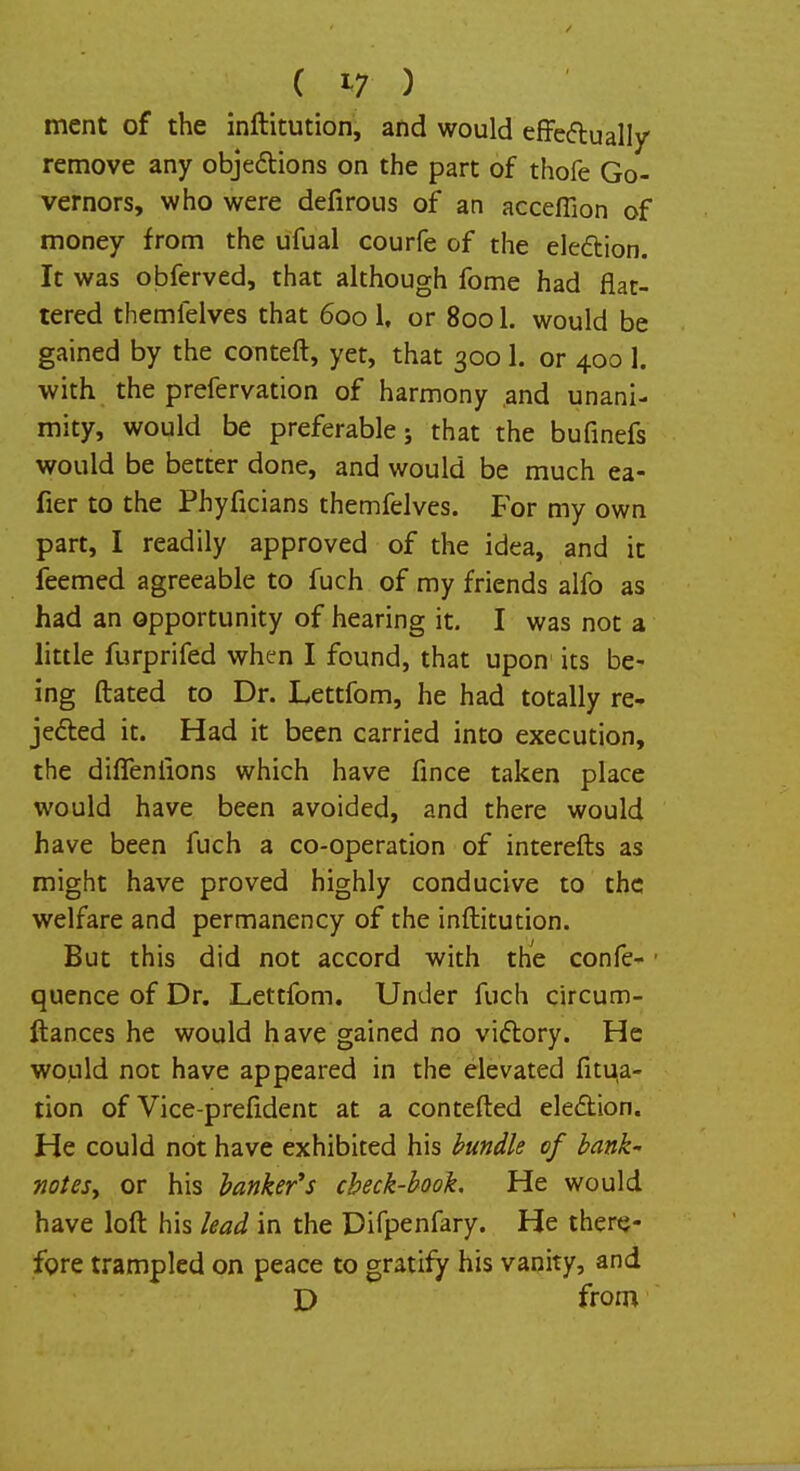ment of the inftitution, and would effectually remove any objections on the part of thofe Go- vernors, who were defirous of an acceffion of money from the ufual courfe of the ele&ion. It was obferved, that although fome had flat- tered themfelves that 600 1, or 8001. would be gained by the conteft, yet, that 3001. or 400 1. with the prefervation of harmony and unani- mity, would be preferable j that the bufinefs would be better done, and would be much ea- fier to the Phyficians themfelves. For my own part, I readily approved of the idea, and it feemed agreeable to fuch of my friends alfo as had an opportunity of hearing it. I was not a little furprifed when I found, that upon its be- ing ftated to Dr. Lettfom, he had totally re- jected it. Had it been carried into execution, the diffeniions which have fince taken place would have been avoided, and there would have been fuch a co-operation of interefts as might have proved highly conducive to the welfare and permanency of the inftitution. But this did not accord with the confe- quence of Dr. Lettfom. Under fuch circum- ftances he would have gained no victory. He would not have appeared in the elevated fitua- tion of Vice-prefident at a contefted election. He could not have exhibited his bundle of bank- notes, or his banker's check-book. He would have loft his lead in the Difpenfary. He there- fore trampled on peace to gratify his vanity, and D from