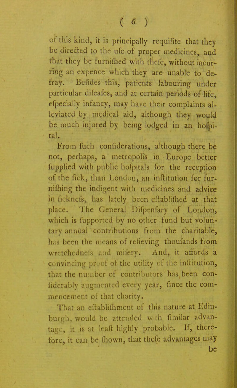 ( ) ot this kind, it is principally requifite that they be directed to the ufe of proper medicines, and that they be furniftied with thefe, without incur- ring an expence which they are unable to de- fray. Bcfides this, patients labouring under particular difeafes, and at certain periods of life, efpecialiy infancy, may have their complaints al- leviated by medical aid, although they would be much injured by being lodged in an hofpi- tal. From fuch confederations, although there be not, perhaps, a metropolis in Europe better fupplied with public hofpitals for the reception of the fick, than London, an inftitution for fur- nifhing the indigent with medicines and advice in ficknefs, has lately been eliablifhed at that place. The General Difpenfary of London, which is fupported by no other fund but volun- tary annual contributions from the charitable, h.is been the means of relieving thoufands from wrttchedneis a:id miiery. And, it affords a convincing proof of the utility of the inltitution, that the number of contributors hasbeen con- fiderably augmented every year, fince the com- mencement of that charity. That an eftablifhment of this nature at Edin- burgh, would be attended w.th fimilar advan- tage, it is at lead highly probable. If, there- fore, it can be ihown, that thefe advantages may be