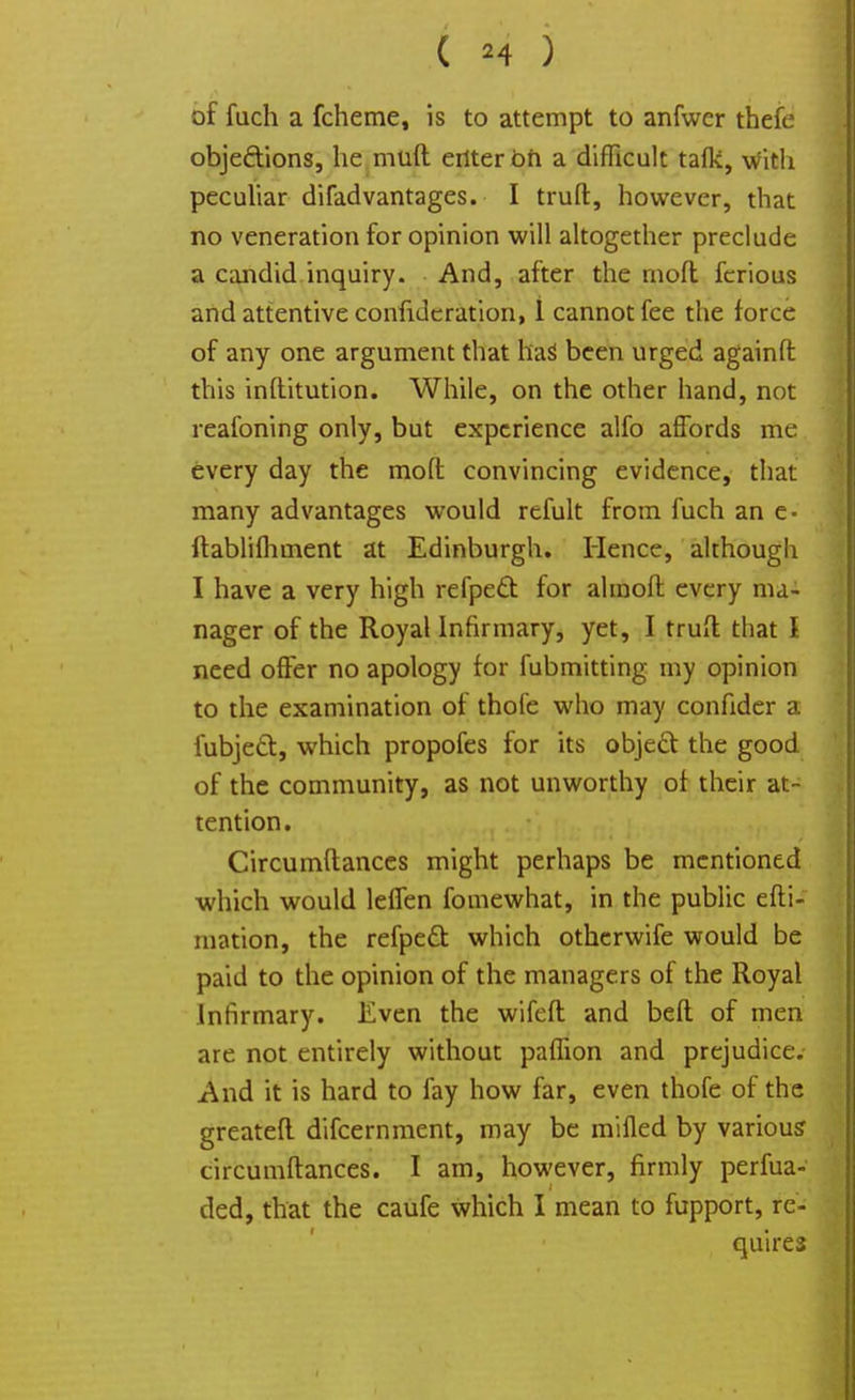 of fuch a fcheme, is to attempt to anfwer thefe obje&ions, he muft enter oft a difficult tafli, With peculiar difadvantages. I truft, however, that no veneration for opinion will altogether preclude a candid inquiry. And, after the moft fcrious and attentive confederation, 1 cannot fee the force of any one argument that has been urged againft this inftitution. While, on the other hand, not reafoning only, but experience alfo affords me every day the moft convincing evidence, that many advantages would refult from fuch an e- ftablifhment at Edinburgh. Hence, although I have a very high refpect for almoft every ma- nager of the Royal Infirmary, yet, I trufl that I need offer no apology for fubmitting my opinion to the examination of thofe who may confider a iubjeft, which propofes for its object the good of the community, as not unworthy of their at- tention. Circumftances might perhaps be mentioned which would leffen fomewhat, in the public efti- niation, the refpedt which othcrwife would be paid to the opinion of the managers of the Royal Infirmary. Even the wifeft and bed of men are not entirely without paflion and prejudice. And it is hard to fay how far, even thofe of the greateft difcernment, may be milled by various circumftances. I am, however, firmly perfua- ded, that the caufe which I mean to fupport, re- quires