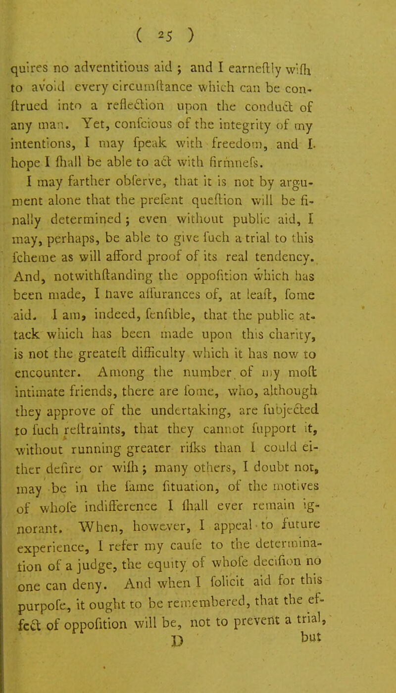 ( *5 ) quires no adventitious aid j and I earneftly wifh. to avoid every circumdance which can be con- ftrued into a reflection upon the conduct of any man. Yet, confcious of the integrity of my intentions, I may fpeak with freedom, and L hope I fhail be able to act with firrhnefs. I may farther obferve, that it is not by argu- ment alone that the prefent queftion will be fi- nally determined ; even without public aid, I may, perhaps, be able to give fuch a trial to this fcheme as will afford proof of its real tendency. And, notwithstanding the oppofition which has been made, I nave affurances of, at leaft, fome aid. I am, indeed, fcnfible, that the public at- tack which has been made upon this charity, is not the greatefl difficulty which it has now to encounter. Among the number, of my moft intimate friends, there are fome, who, although they approve of the undertaking, are fubjccted to fuch reltraints, that they cannot fupport it, without running greater rifks than I could ei- ther defire or wilh j many others, I doubt not, may be in the fame fituation, of the motives of whole indifference I fhall ever remain ig- norant. When, however, I appeal to future experience, 1 refer my caufe to the determina- tion of a judge, the equity of whofe decifion no one can deny. And when I folicit aid for this purpofe, it ought to be remembered, that the ef- fed of oppofition will be, not to prevent a trial, D but