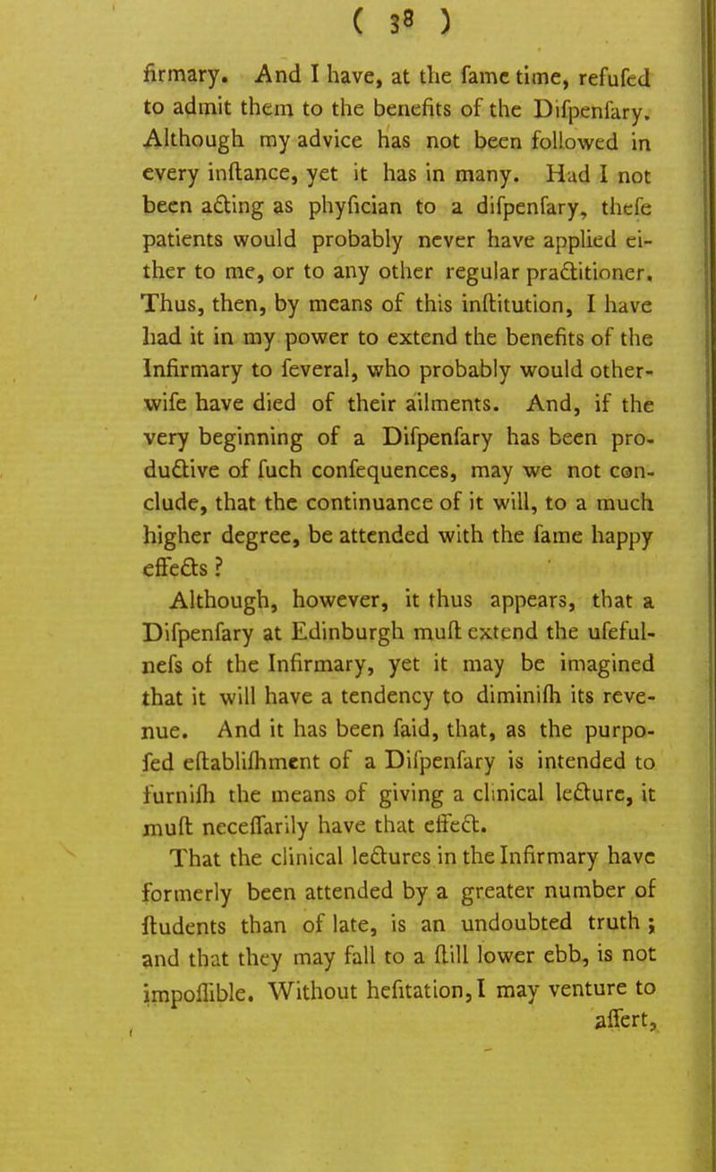 firmary. And I have, at the fame time, refufcd to admit them to the benefits of the Difpenfary. Although my advice has not been followed in every inftance, yet it has in many. Had I not been acting as phyfician to a difpenfary, thefe patients would probably never have applied ei- ther to me, or to any other regular practitioner. Thus, then, by means of this inllitution, I have had it in my power to extend the benefits of the Infirmary to feveral, who probably would other- wife have died of their ailments. And, if the very beginning of a Difpenfary has been pro- ductive of fuch confequences, may we not con- clude, that the continuance of it will, to a much higher degree, be attended with the fame happy effeas ? Although, however, it thus appears, that a Difpenfary at Edinburgh mull extend the ufeful- nefs of the Infirmary, yet it may be imagined that it will have a tendency to diminifli its reve- nue. And it has been faid, that, as the purpo- fed eftablifhment of a Difpenfary is intended to lurnifh the means of giving a clinical lecture, it muft neceffarily have that effect. That the clinical lectures in the Infirmary have formerly been attended by a greater number of ftudents than of late, is an undoubted truth ; and that they may fall to a ftill lower ebb, is not impoflible. Without hefitation,I may venture to affert,