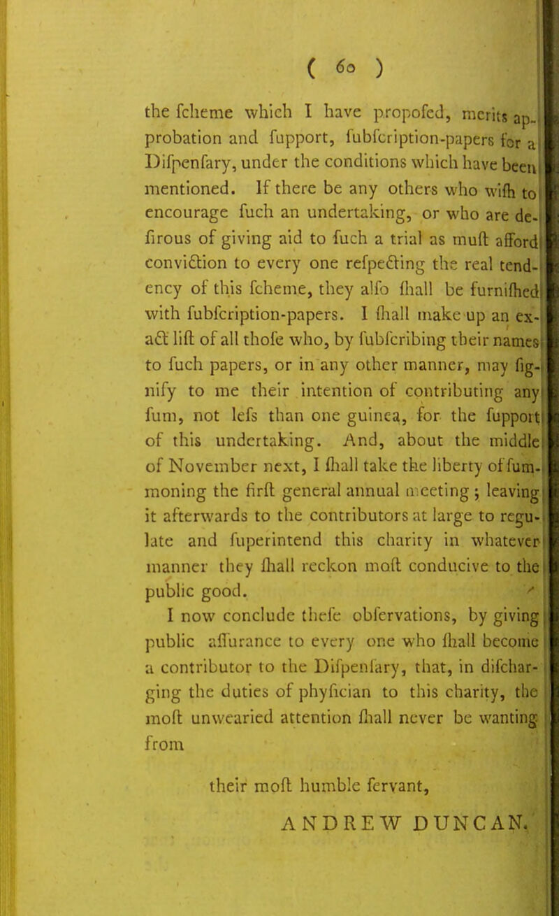 ( ) the fcheme which I have propofed, merits ap- probation and fupport, fubfeription-papers for a| Difpenfary, under the conditions which have beeni mentioned. If there be any others who wifh to! encourage fuch an undertaking, or who are de-| firous of giving aid to fuch a trial as muft afford) conviction to every one refpecYing the real tend-t ency of this fcheme, they alfo mall be furnifhed| with fubfeription-papers. I fliall make up an ex-t act lift of all thofe who, by fubferibing their names); to fuch papers, or in any other manner, may fig-j nify to me their intention of contributing any) fum, not lefs than one guinea, for the fupport,| of this undertaking. And, about the middle) of November next, I fliall take the liberty of fum-i moning the firft general annual meeting ; leaving) it afterwards to the contributors at large to regu-l late and fuperintend this charity in whatever-} manner they fliall reckon moft conducive to the I public good. ' ! I now conclude thefc obfervations, by giving public affurance to every one who fliall become a contributor to the Difpenfary, that, in difchar- i ging the duties of phyfician to this charity, the moft unwearied attention fliall never be wanting from their moft humble fervant, ANDREW DUNCAN.