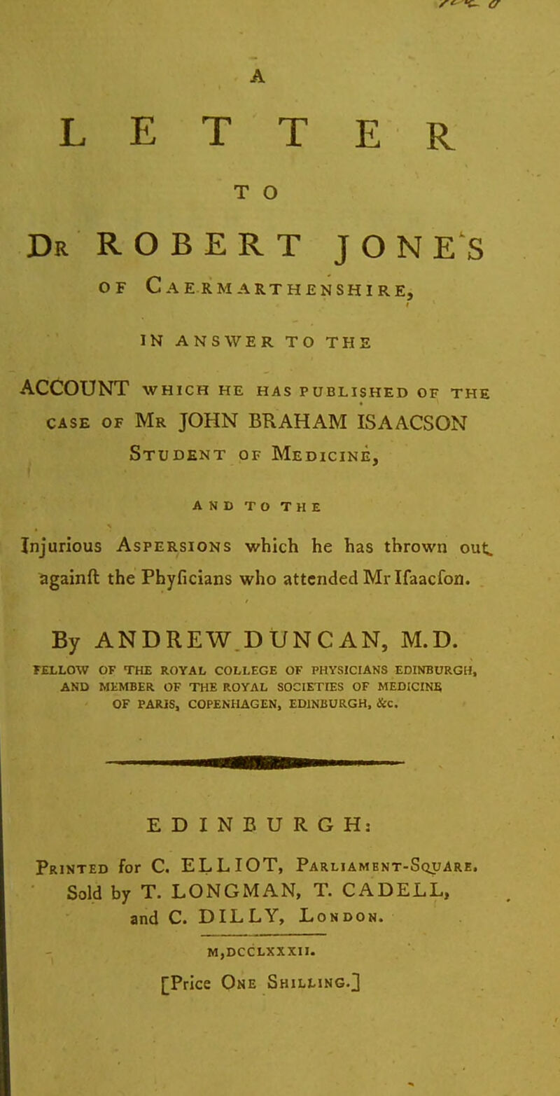 LETT E R T O Dr ROBERT JONES OF C AE RMARTHENSHIRE, IN ANSWER TO THE ACCOUNT WHICH HE HAS PUBLISHED OF THE CASE OF Mr JOHN BR AH AM ISAACSON Student of Medicine, AND TO THE Injurious Aspersions which he has thrown out. againft the Phyficians who attended Mr Ifaacfon. By ANDREW.DUNCAN, M.D. FELLOW OF THE ROYAL COLLEGE OF PHYSICIANS EDINBURGH, AND MEMBER OF THE ROYAL SOCIETIES OF MEDICIN5 OF PARIS, COPENHAGEN, EDINBURGH, &c. EDINBURGH: Printed for C. ELLIOT, Parliament-Square. Sold by T. LONGMAN, T. CADELL, and C. DILLY, London. MjDCCLXXXII. [Price One Shilling.]