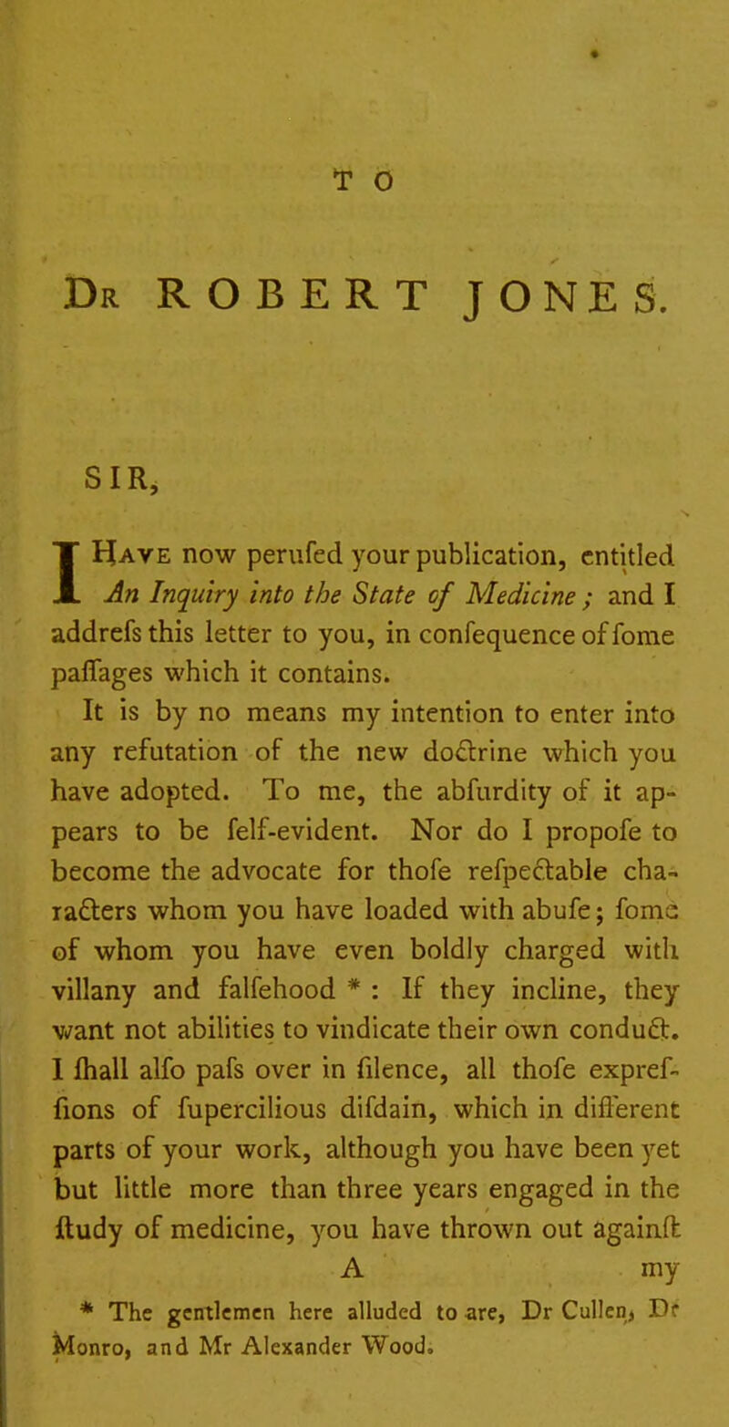 T 6 Dr ROBERT JONES. SIR, IHave now perufed your publication, entitled Jn Inquiry into the State of Medicine ; and I addrefs this letter to you, in confequence of fonie paffages which it contains. It is by no means my intention to enter into any refutation of the new dodrine which you have adopted. To me, the abfurdity of it ap- pears to be felf-evident. Nor do I propofe to become the advocate for thofe refpeclable cha^ rafters whom you have loaded with abufe; fomc of whom you have even boldly charged with villany and falfehood * : If they incline, they want not abilities to vindicate their own conduft. 1 fliall alfo pafs over in filence, all thofe expref- fions of fupercilious difdain, which in difl'erent parts of your work, although you have been yet but little more than three years engaged in the ftudy of medicine, you have thrown out againfl A my * The gentlemen here alluded to are, Dr Cullen, Df Monro, and Mr Alexander Wood.