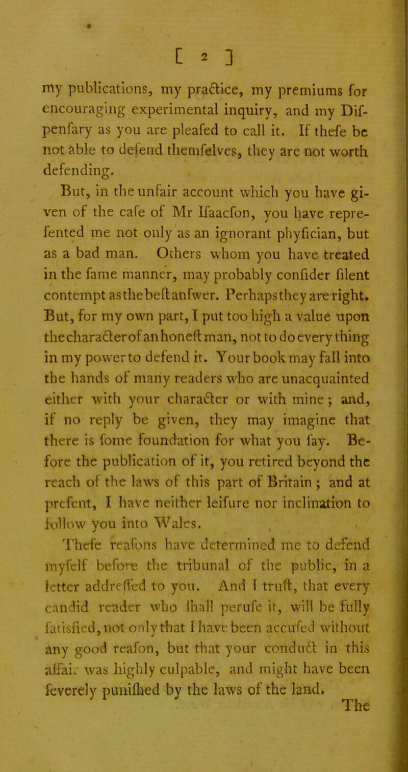 my publications, my praftice, my premiums for encouraging experimental inquiry, and my Dif- penfary as you are pleafed to call it. If thefe be not able to defend tliemfelves, they arc not worth defending. But, in the unfair account which you have gi- ven of the cafe of Mr Kaacfon, you have repre- fented me not only as an ignorant phyfician, but as a bad man. Others whom you have treated in the fame manner, may probably confider filent contempt asthebeflanfwer. Perhapsthey are right. But, for my own part, I put too high a value upon thecharaderofanhonellman, not to do every thing in my power to defend it. Your book may fall into the hands of many readers who arc unacquainted either with your charader or with mine ; and, if no reply be given, they may imagine that there is fome foundation for what you fay. Be- fore the publication of it, you retired beyond the reach of the laws of this part of Britain ; and at prtfcnt, I have neither leifure nor inclination to follow you into Wales. Thefe rcafons have determined me to defend myfelf before the tribunal of tlie public, in a letter addreffed to you. And I truft, that every candid reader who lhali perufe it, will be fully fatisfifd,nat only that I have been accufed without any good reafon, but that your condu6l in this atfair was highly culpable, and might have been feverely punilhed by the laws of the land. The