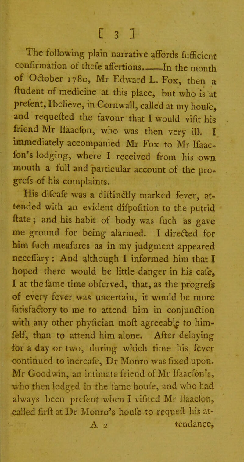 The following plain narrative affords fufEcient confirmation of thcfe aflVrtions In the month of Oclober 1780, Mr Edward L. Fox, then a ftudent of medicine at this place, but who is at prefent, Ibelieve, in Cornwall, called at my houfe, and requefted the favour that I would vifit his friend Mr Ifaacfon, who was then very ill. I immediately accompanied Mr Fox to Mr Ifaac- fon's lodging, where I received from his own mouth a full and particular account of the pro- grefs of his complaints. His difcafe was a diftinSly marked fever, at- tended with an evident difpofition to the putrid ftate; and his habit of body was fuch as gave me ground for being alarmed. I dire(5led for him fuch meafures as in my judgment appeared neceffary: And although I informed him that I hoped there would be little danger in his cafe, I at the fame time obferved, that, as the progrefs of every fever was uncertain, it would be more fatisfaftory to me to attend him in conjundion with any other phyfician moft agreeable to him- felf, than to attend him alone. After delaying for a day or two, during which time his fever continued to increafc, Dr Monro was fixed upon. Mr Goodwin, an intimate friend of Mr Ifaacfon's, who then lodged in the fame houfe, and who had always been prefent when I vifited Mr Ifaacfon, called firft at I)r Monro*s houfe to requeft his at- A 2 tendance.