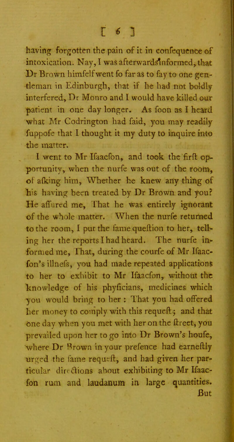 having forgotten the pain of it in confequence of intoxication. Nay, I was afterwardslnformcd, that Dr Brown himfelfwent fo far as to fay to one gen- tleman in Edinburgh, that if he had not boldly^ interfered, Dr Monro and I would have killed our |)atient in one day longer. As foon as I heard what Mr Codrington had faid, you may readily fuppofe that I thought it my duty to inquire into the matter. I went to Mr Ifaacfbn, and took the firfl op- portunity, when the nurfe was out of the room, ot afking him, Whether he knew any thing of his having been treated by Dr Brown and you? He affured me. That he was entirely ignorant of the whole matter. When the nurfe returned to the room, 1 pur the famequeflion to her, tell- ing her the reports I had heard. The nurfe in- formed me. That, during the courfe of Mr Ifaac- fon's illnefs, you had made repeated applications to her to exhibit to Mr Ifaacfon, w^ithout the knowledge of his phyficians, medicines which you would bring to her : I'hat you had offered her money to comply with this requeftj and that fcine day -when you met with her on the ftreet, you prevailed upon her to go into Dr Brown's houfc, Avhere Dr Brown in your prefence had earneftly urged the tame requrft, and had given her par- ticular diff ^lions about exhibiting to Mr Ifaac- fon rum and laudanum in large quantities. But